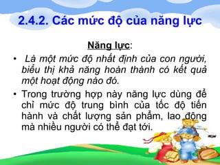 2.4.2. Các mức độ của năng lực Năng lực : Là một mức độ nhất định của con người, biểu thị khả năng hoàn thành có kết quả một hoạt động nào đó. Trong trường hợp này năng lực dùng để chỉ mức độ trung bình của tốc độ tiến hành và chất lượng sản phẩm, lao động mà nhiều người có thể đạt tới. 