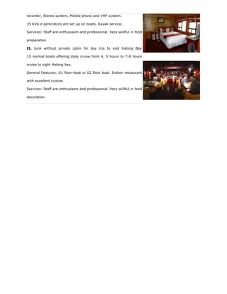 recorder, Stereo system, Mobile phone and VHF system.

35 KVA e-generators are set up on boats. Kayak service.

Services: Staff are enthusiasm and professional. Very skillful in food

preparation

II. Junk without private cabin for day trip to visit Halong Bay

15 normal boats offering daily cruise from 4, 5 hours to 7-8 hours

cruise to sight Halong bay.

General Features: 01 floor-boat or 02 floor boat. Indoor restaurant

with excellent cuisine.

Services: Staff are enthusiasm and professional. Very skillful in food

decoration.
 