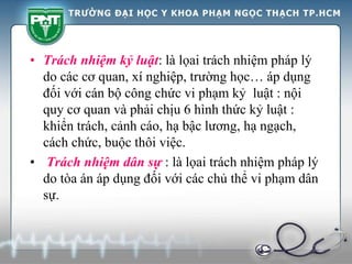 • Trách nhiệm kỷ luật: là lọai trách nhiệm pháp lý
do các cơ quan, xí nghiệp, trường học… áp dụng
đối với cán bộ công chức vi phạm kỷ luật : nội
quy cơ quan và phải chịu 6 hình thức kỷ luật :
khiển trách, cảnh cáo, hạ bậc lương, hạ ngạch,
cách chức, buộc thôi việc.
• Trách nhiệm dân sự : là lọai trách nhiệm pháp lý
do tòa án áp dụng đối với các chủ thể vi phạm dân
sự.
 