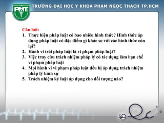 Câu hỏi:
1. Thực hiện pháp luật có bao nhiêu hình thức? Hình thức áp
dụng pháp luật có đặc điểm gì khác so với các hình thức còn
lại?
2. Hành vi trái pháp luật là vi phạm pháp luật?
3. Việc truy cứu trách nhiệm pháp lý có tác dụng làm hạn chế
vi phạm pháp luật
4. Mọi hành vi vi phạm pháp luật đều bị áp dụng trách nhiệm
pháp lý hình sự
5. Trách nhiệm kỷ luật áp dụng cho đối tượng nào?
 
