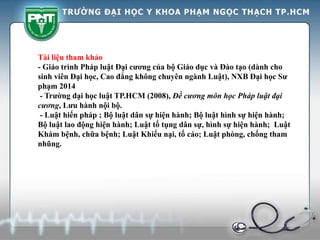 Tài liệu tham khảo
- Giáo trình Pháp luật Đại cương của bộ Giáo dục và Đào tạo (dành cho
sinh viên Đại học, Cao đẳng không chuyên ngành Luật), NXB Đại học Sư
phạm 2014
- Trường đại học luật TP.HCM (2008), Đề cương môn học Pháp luật đại
cương, Lưu hành nội bộ.
- Luật hiến pháp ; Bộ luật dân sự hiện hành; Bộ luật hình sự hiện hành;
Bộ luật lao động hiện hành; Luật tố tụng dân sự, hình sự hiện hành; Luật
Khám bệnh, chữa bệnh; Luật Khiếu nại, tố cáo; Luật phòng, chống tham
nhũng.
 