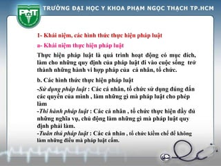 1- Khái niệm, các hình thức thực hiện pháp luật
Thực hiện pháp luật là quá trình hoạt động có mục đích,
làm cho những quy định của pháp luật đi vào cuộc sống trở
thành những hành vi hợp pháp của cá nhân, tổ chức.
a- Khái niệm thực hiện pháp luật
b. Các hình thức thực hiện pháp luật
-Sử dụng pháp luật : Các cá nhân, tổ chức sử dụng đúng đắn
các quyền của mình , làm những gì mà pháp luật cho phép
làm
-Thi hành pháp luật : Các cá nhân , tổ chức thực hiện đầy đủ
những nghĩa vụ, chủ động làm những gì mà pháp luật quy
định phải làm.
-Tuân thủ pháp luật : Các cá nhân , tổ chức kiềm chế để không
làm những điều mà pháp luật cấm.
 