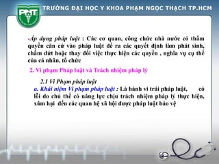 -Áp dụng pháp luật : Các cơ quan, công chức nhà nước có thẩm
quyền căn cứ vào pháp luật để ra các quyết định làm phát sinh,
chấm dứt hoặc thay đổi việc thực hiện các quyền , nghĩa vụ cụ thể
của cá nhân, tổ chức
2. Vi phạm Pháp luật và Trách nhiệm pháp lý
2.1 Vi Phạm pháp luật
a. Khái niệm Vi phạm pháp luật : Là hành vi trái pháp luật, có
lỗi do chủ thể có năng lực chịu trách nhiệm pháp lý thực hiện,
xâm hại đến các quan hệ xã hội được pháp luật bảo vệ
 