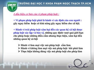 4 dấu hiệu cơ bản của vi phạm pháp luật :
+ Vi phạm pháp luật phải là hành vi xác định của con người :
gây nguy hiểm hoặc có khả năng gây nguy hiểm cho xã hội.
+ Hành vi trái pháp luật xâm hại đến các quan hệ xã hội được
pháp luật xác lập và bảo vệ, những quy định vượt quá giới hạn
cho phép hoặc những điều cấm nhưng thực hiện, xâm hại đến
những quan hệ xã hội
 Hành vi làm mọi việc mà pháp luật cấm làm
 Hành vi không làm mọi việc mà pháp luật bắt phải làm
 Thực hiện không đúng việc mà pháp luật cho phép làm
 