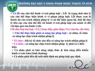 + Có lỗi của chủ thể hành vi trái pháp luật : Lỗi là trạng thái tâm lý
của chủ thể thực hiện hành vi vi phạm pháp luật. Lỗi được xem là
thước đo của trách nhiệm pháp lý vì nó thể hiện quan hệ, thái độ tâm
lý tiêu cực của chủ thể đối với hành vi trái pháp luật của mình và đối
với hậu quả của hành vi đó.
Lỗi chia làm hai loại : Cố ý (trực tiếp, gián tiếp); Vô ý (tự tin, cẩu thả).
+ Chủ thể thực hiện phải có năng lực pháp luật : cá nhân, tổ chức
có năng lực chịu trách nhiệm pháp lý
* Tổ chức : bất kỳ tổ chức nào đều có năng lực trách nhiệm pháp lý
* Cá nhân : có năng lực chịu trách nhiệm pháp lý phải có 2 điều
kiện
+ Cá nhân phải có khả năng nhận thức & khả năng điều khiển
hành vi (sức khoẻ bình thường)
+ Cá nhân phải đến độ tuổi nhất định mà pháp luật quy định
 
