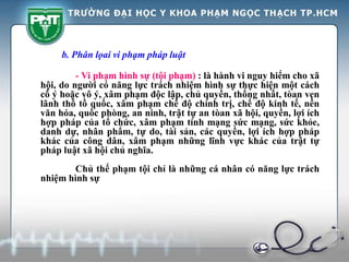b. Phân lọai vi phạm pháp luật
- Vi phạm hình sự (tội phạm) : là hành vi nguy hiểm cho xã
hội, do người có năng lực trách nhiệm hình sự thực hiện một cách
cố ý hoặc vô ý, xâm phạm độc lập, chủ quyền, thống nhất, tòan vẹn
lãnh thổ tồ quốc, xâm phạm chế độ chính trị, chế độ kinh tế, nền
văn hóa, quốc phòng, an ninh, trật tự an tòan xã hội, quyền, lợi ích
hợp pháp của tổ chức, xâm phạm tính mạng sức mạng, sức khỏe,
danh dự, nhân phẩm, tự do, tài sản, các quyền, lợi ích hợp pháp
khác của công dân, xâm phạm những lĩnh vực khác của trật tự
pháp luật xã hội chủ nghĩa.
Chủ thể phạm tội chỉ là những cá nhân có năng lực trách
nhiệm hình sự
 