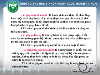 - Vi phạm hành chính : là hành vi do cá nhân, tổ chức thực
hiện một cách cố ý hoặc vô ý, xâm phạm các quy tắc quản lý nhà
nước mà không phải là tội phạm hình sự và theo quy định của pháp
luật phải bị xử phạt hành chính.
Chủ thể vi phạm hành chính có thể là cá nhân và cũng có
thể là tổ chức.
- Vi phạm dân sự là những hành vi trái pháp luật, có lỗi
xâm hại tới những quan hệ tài sản, quan hệ nhân thân có liên quan
tới tài sản, quan hệ phi tài sản…
Chủ thể vi phạm dân sự có thể là cá nhân hoặc tổ chức
- Vi phạm kỷ luật nhà nước là những hành vi có lỗi trái với
những quy chế, quy tắc xác lập trật tự trong nội bộ một cơ quan, xí
nghiệp,..không thực hiện đúng kỷ luật lao động, học tập, phục vụ
được đề ra trong cơ quan,…
Chủ thể vi phạm : cá nhân , tập thể,.. họ bị ràng buộc với cơ
quan, tổ chức
 