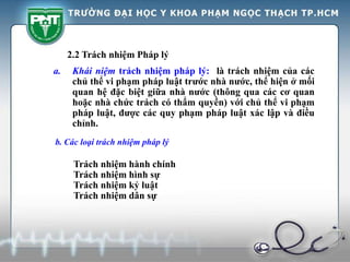 2.2 Trách nhiệm Pháp lý
a. Khái niệm trách nhiệm pháp lý: là trách nhiệm của các
chủ thể vi phạm pháp luật trước nhà nước, thể hiện ở mối
quan hệ đặc biệt giữa nhà nước (thông qua các cơ quan
hoặc nhà chức trách có thẩm quyền) với chủ thể vi phạm
pháp luật, được các quy phạm pháp luật xác lập và điều
chỉnh.
b. Các loại trách nhiệm pháp lý
Trách nhiệm hành chính
Trách nhiệm hình sự
Trách nhiệm kỷ luật
Trách nhiệm dân sự
 