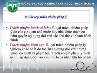 b. Các loại trách nhiệm pháp lý
• Trách nhiệm hành chính : là lọai trách nhiệm pháp
lý do các cơ quan nhà nước hay nhà chức trách có
thẩm quyền áp dụng đối với các chủ thể vi phạm hành
chính
• Trách nhiệm hình sự: là lọai trách nhiệm pháp lý
nghiêm khắc nhất do tòa án áp dụng đối với những
người có hành vi phạm tội. Trách nhiệm pháp lý hình
sự chỉ áp dụng đối với chủ thể là cá nhân khi họ phạm
tội.
 