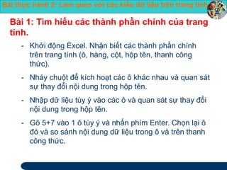 Bài thực hành 2: Làm quen với các kiểu dữ liệu trên trang tính 
Bài 1: Tìm hiểu các thành phần chính của trang 
tính. 
- Khởi động Excel. Nhận biết các thành phần chính 
trên trang tính (ô, hàng, cột, hộp tên, thanh công 
thức). 
- Nháy chuột để kích hoạt các ô khác nhau và quan sát 
sự thay đổi nội dung trong hộp tên. 
- Nhập dữ liệu tùy ý vào các ô và quan sát sự thay đổi 
nội dung trong hộp tên. 
- Gõ 5+7 vào 1 ô tùy ý và nhấn phím Enter. Chọn lại ô 
đó và so sánh nội dung dữ liệu trong ô và trên thanh 
công thức. 
 
