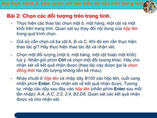 Bài thực hành 2: Làm quen với các kiểu dữ liệu trên trang tính 
Bài 2: Chọn các đối tượng trên trang tính. 
- Thực hiện các thao tác chọn một ô, một hàng, một cột và một 
khối trên trang tính. Quan sát sự thay đổi nội dung của hộp tên 
trong quá trình chọn. 
- Giả sử cần chọn cả ba cột A, B và C. Khi đó em cần thực hiện 
thao tác gì? Hãy thực hiện thao tác đó và nhận xét. 
- Chọn một đối tượng (một ô, một hàng, một cột hoặc một khối) 
tuỳ ý. Nhấn giữ phím Ctrl và chọn một đối tượng khác. Hãy cho 
nhận xét về kết quả nhận được (thao tác này được gọi là chọn 
đồng thời hai đối tượng không liền kề nhau). 
- Nháy chuột ở hộp tên và nhập dãy B100 vào hộp tên, cuối cùng 
nhấn phím Enter. Cho nhận xét về kết quả nhận được. Tương 
tự, nhập các dãy sau đây vào hộp tên (nhấn phím Enter sau mỗi 
lần nhập): A:A, A:C, 2:2, 2:4, B2:D6. Quan sát các kết quả nhận 
được và cho nhận xét. 
 