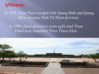 1/History: In 1976, Thua Thien merged with Quang Binh and Quang Tri to  become Binh Tri Thien province.In 1989, three province were split and Thua Thien was renamed Thua Thien-Hue.