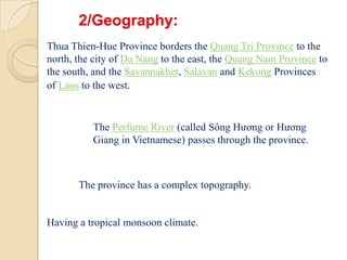 2/Geography:Thua Thien-Hue Province borders the Quang Tri Province to the north, the city of Da Nang to the east, the Quang Nam Province to the south, and the Savannakhet, Salavan and Kekong Provinces of Laos to the west.The Perfume River (called Sông Hương or Hương Giang in Vietnamese) passes through the province. The province has a complex topography. Having a tropical monsoon climate. 