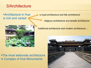 3/ArchitectureArchitecture in Hue is rich and varied: a royal architecture and folk architecturereligious architecture and temple architecturetraditional architecture and modern architecture ... The most elaborate architecture is Complex of Hue Monuments.royal architecture Hue urban architecture is based on traditional architecture, "creating"TemplestombsHouses...Traditional architecture of Hue: Hue is famous for this ancient art of landscape architecturescreenrock-garden 