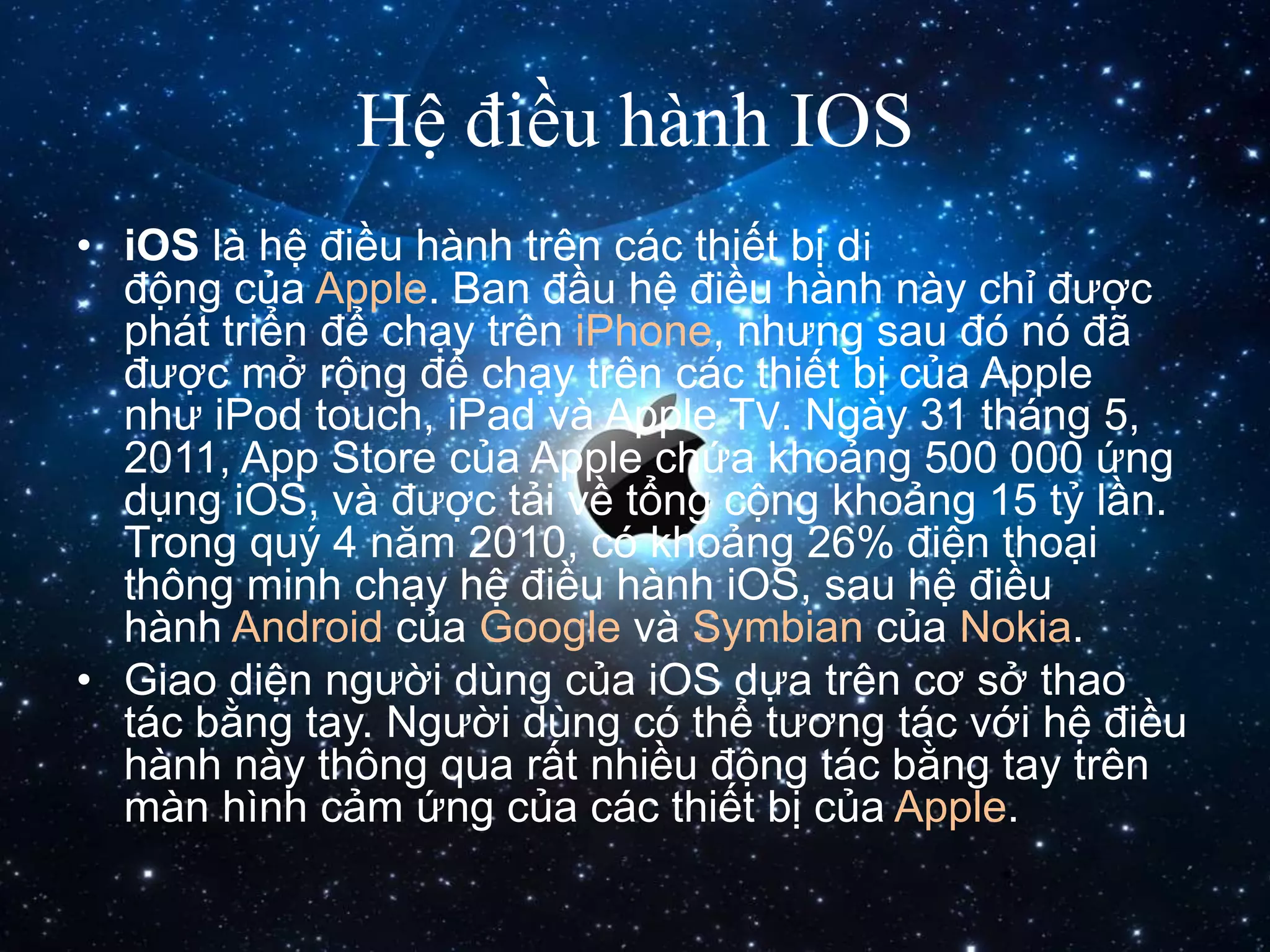 Hệ điều hành IOS
• iOS là hệ điều hành trên các thiết bị di
động của Apple. Ban đầu hệ điều hành này chỉ được
phát triển để chạy trên iPhone, nhưng sau đó nó đã
được mở rộng để chạy trên các thiết bị của Apple
như iPod touch, iPad và Apple TV. Ngày 31 tháng 5,
2011, App Store của Apple chứa khoảng 500 000 ứng
dụng iOS, và được tải về tổng cộng khoảng 15 tỷ lần.
Trong quý 4 năm 2010, có khoảng 26% điện thoại
thông minh chạy hệ điều hành iOS, sau hệ điều
hành Android của Google và Symbian của Nokia.
• Giao diện người dùng của iOS dựa trên cơ sở thao
tác bằng tay. Người dùng có thể tương tác với hệ điều
hành này thông qua rất nhiều động tác bằng tay trên
màn hình cảm ứng của các thiết bị của Apple.
 