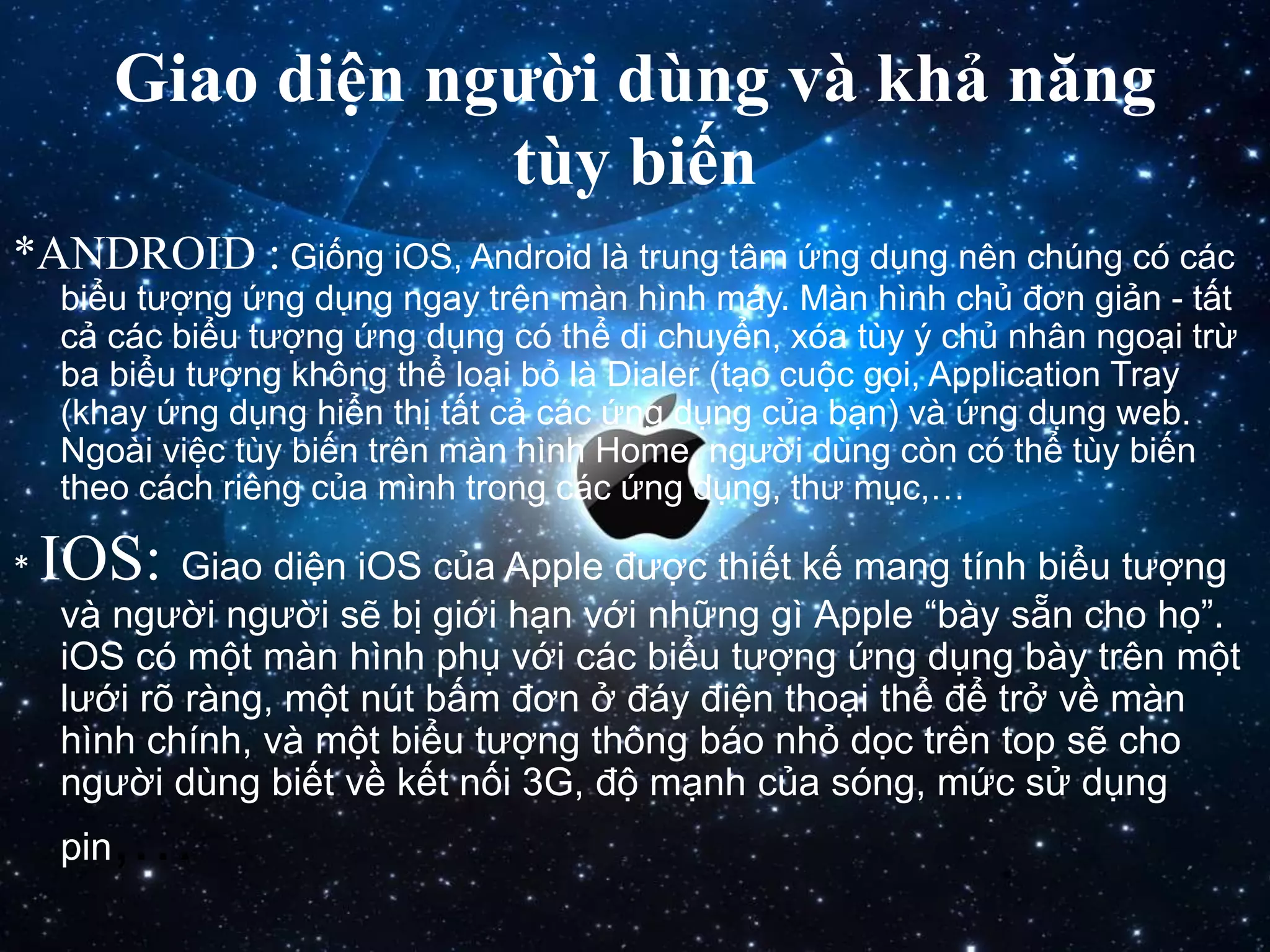Giao diện người dùng và khả năng
tùy biến
*ANDROID : Giống iOS, Android là trung tâm ứng dụng nên chúng có các
biểu tượng ứng dụng ngay trên màn hình máy. Màn hình chủ đơn giản - tất
cả các biểu tượng ứng dụng có thể di chuyển, xóa tùy ý chủ nhân ngoại trừ
ba biểu tượng không thể loại bỏ là Dialer (tạo cuộc gọi, Application Tray
(khay ứng dụng hiển thị tất cả các ứng dụng của bạn) và ứng dụng web.
Ngoài việc tùy biến trên màn hình Home, người dùng còn có thể tùy biến
theo cách riêng của mình trong các ứng dụng, thư mục,…
* IOS: Giao diện iOS của Apple được thiết kế mang tính biểu tượng
và người người sẽ bị giới hạn với những gì Apple “bày sẵn cho họ”.
iOS có một màn hình phụ với các biểu tượng ứng dụng bày trên một
lưới rõ ràng, một nút bấm đơn ở đáy điện thoại thể để trở về màn
hình chính, và một biểu tượng thông báo nhỏ dọc trên top sẽ cho
người dùng biết về kết nối 3G, độ mạnh của sóng, mức sử dụng
pin,…
 