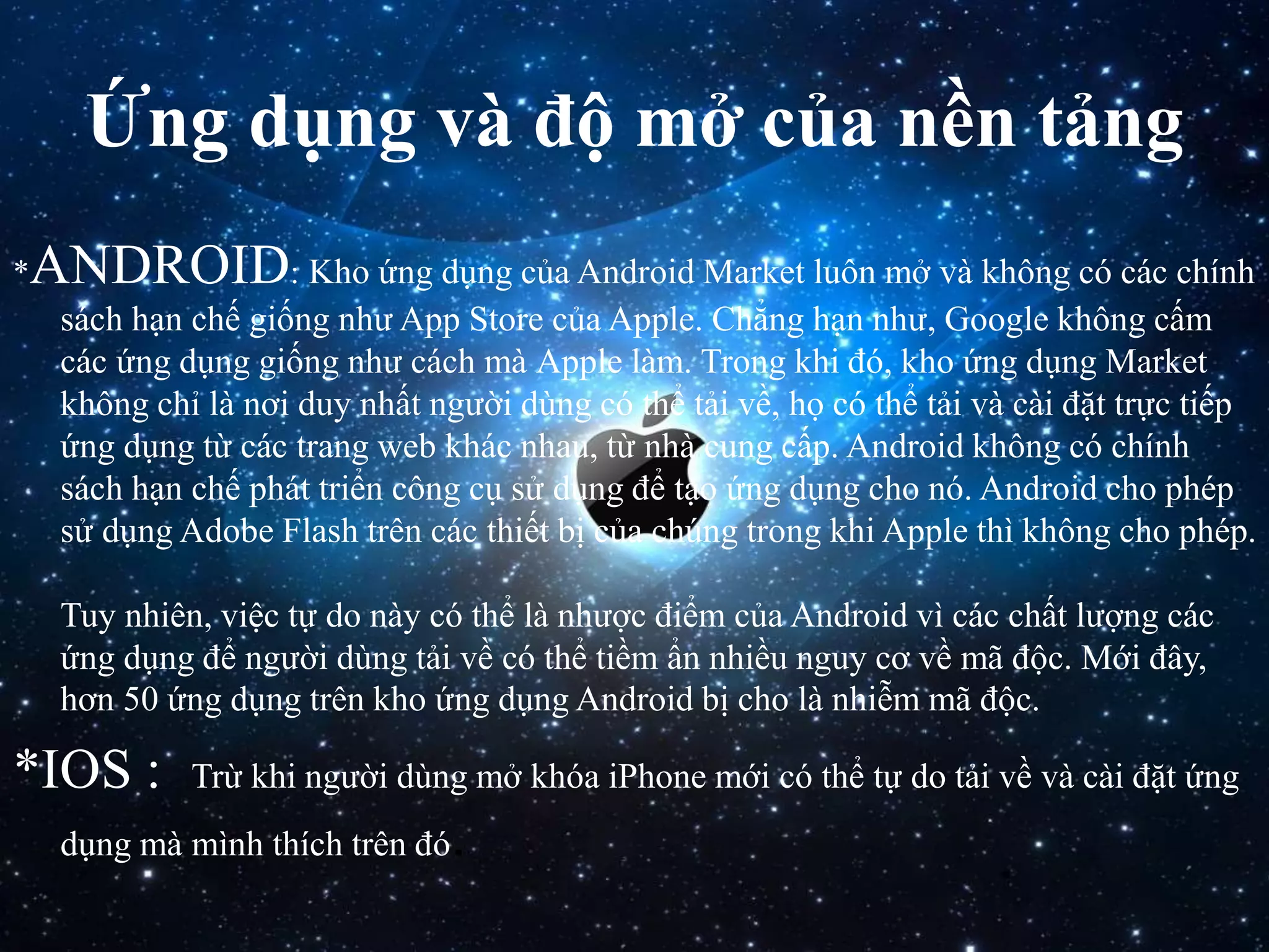 Ứng dụng và độ mở của nền tảng
*ANDROID: Kho ứng dụng của Android Market luôn mở và không có các chính
sách hạn chế giống như App Store của Apple. Chẳng hạn như, Google không cấm
các ứng dụng giống như cách mà Apple làm. Trong khi đó, kho ứng dụng Market
không chỉ là nơi duy nhất người dùng có thể tải về, họ có thể tải và cài đặt trực tiếp
ứng dụng từ các trang web khác nhau, từ nhà cung cấp. Android không có chính
sách hạn chế phát triển công cụ sử dụng để tạo ứng dụng cho nó. Android cho phép
sử dụng Adobe Flash trên các thiết bị của chúng trong khi Apple thì không cho phép.
Tuy nhiên, việc tự do này có thể là nhược điểm của Android vì các chất lượng các
ứng dụng để người dùng tải về có thể tiềm ẩn nhiều nguy cơ về mã độc. Mới đây,
hơn 50 ứng dụng trên kho ứng dụng Android bị cho là nhiễm mã độc.
*IOS : Trừ khi người dùng mở khóa iPhone mới có thể tự do tải về và cài đặt ứng
dụng mà mình thích trên đó.
 