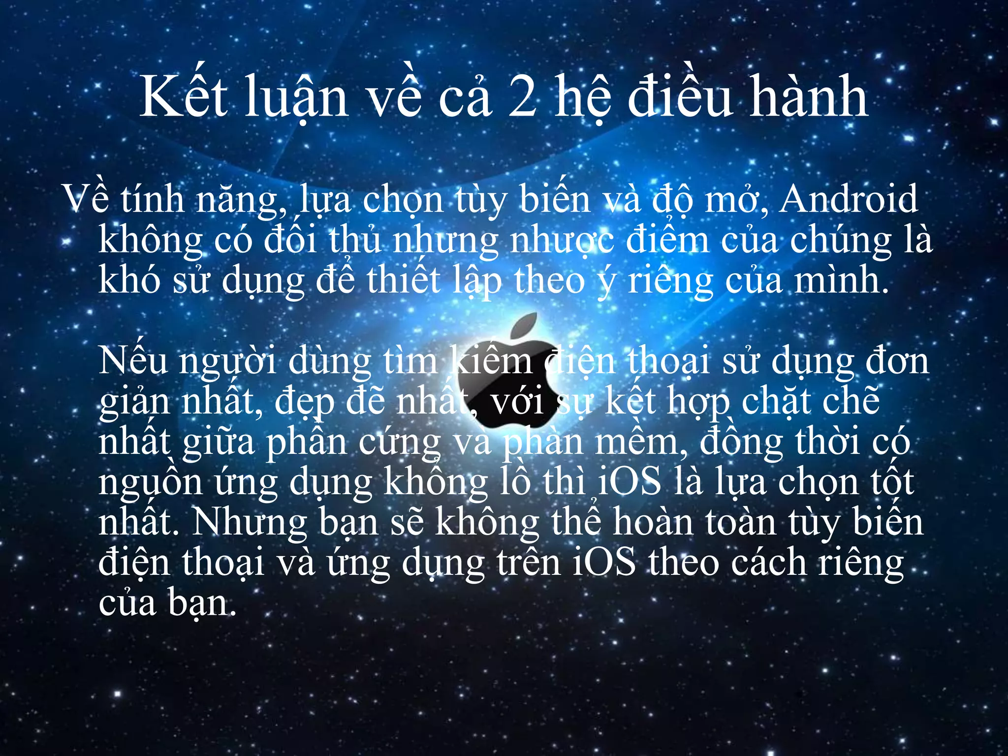 Kết luận về cả 2 hệ điều hành
Về tính năng, lựa chọn tùy biến và độ mở, Android
không có đối thủ nhưng nhược điểm của chúng là
khó sử dụng để thiết lập theo ý riêng của mình.
Nếu người dùng tìm kiếm điện thoại sử dụng đơn
giản nhất, đẹp đẽ nhất, với sự kết hợp chặt chẽ
nhất giữa phần cứng và phàn mềm, đồng thời có
nguồn ứng dụng khổng lồ thì iOS là lựa chọn tốt
nhất. Nhưng bạn sẽ không thể hoàn toàn tùy biến
điện thoại và ứng dụng trên iOS theo cách riêng
của bạn.
 