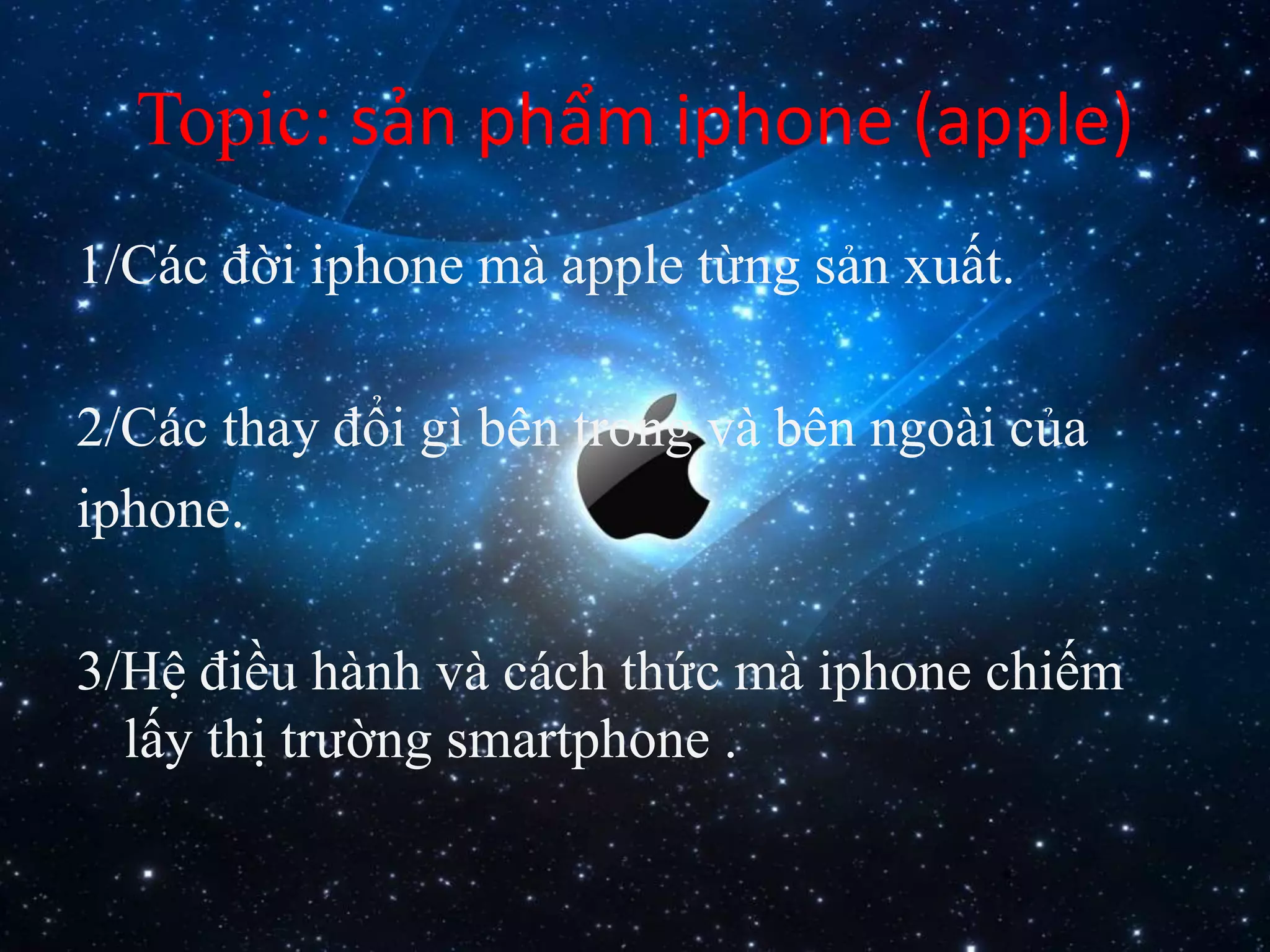 Topic: sản phẩm iphone (apple)
1/Các đời iphone mà apple từng sản xuất.
2/Các thay đổi gì bên trong và bên ngoài của
iphone.
3/Hệ điều hành và cách thức mà iphone chiếm
lấy thị trường smartphone .
 