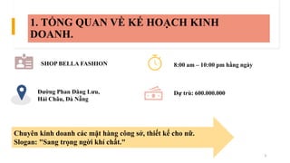1. TỔNG QUAN VỀ KẾ HOẠCH KINH
DOANH.
SHOP BELLA FASHION
Đường Phan Đăng Lưu,
Hải Châu, Đà Nẵng
8:00 am – 10:00 pm hằng ngà...