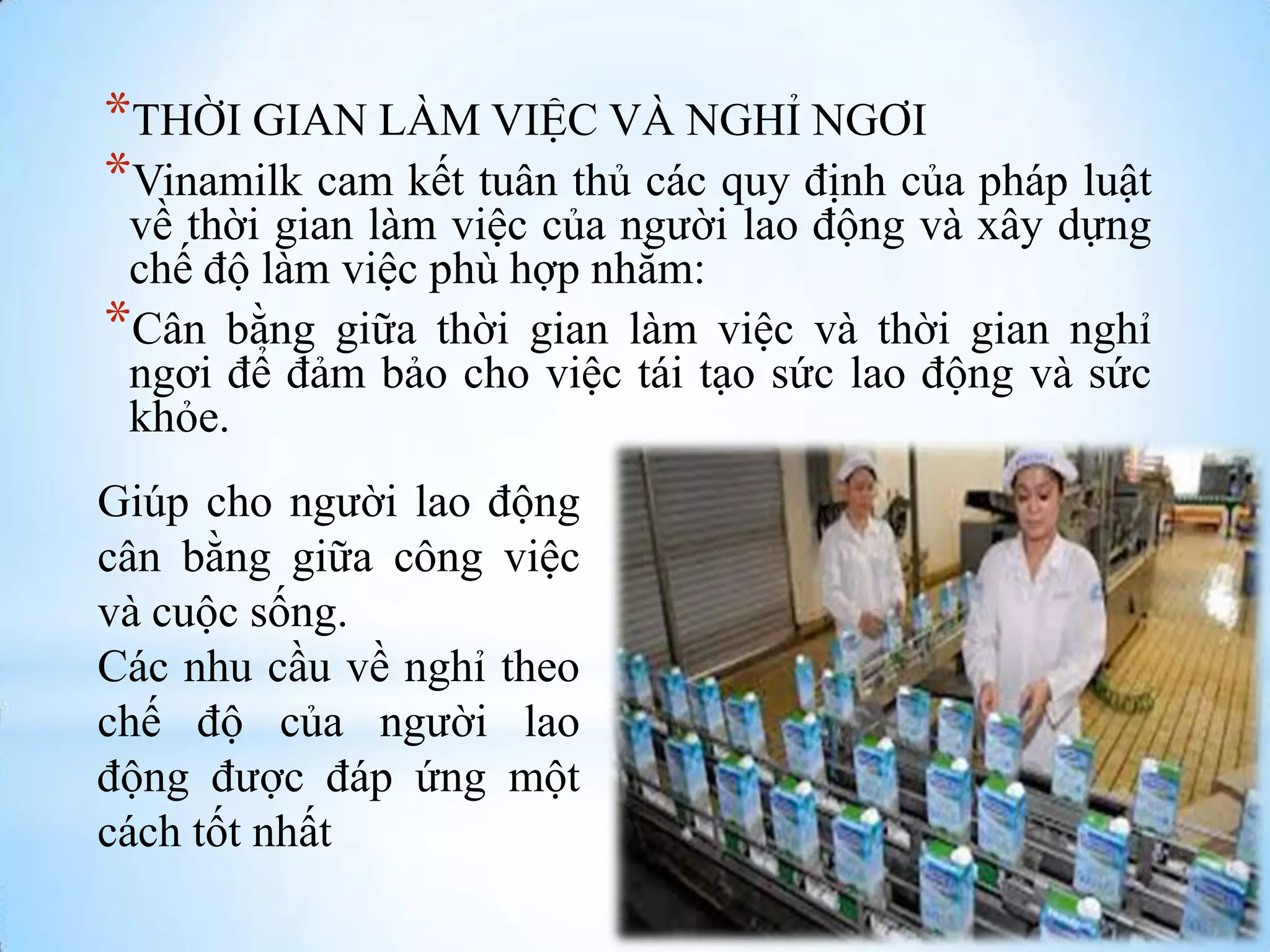 *THỜI GIAN LÀM VIỆC VÀ NGHỈ NGƠI
*Vinamilk cam kết tuân thủ các quy định của pháp luật
về thời gian làm việc của ngƣời lao động và xây dựng
chế độ làm việc phù hợp nhằm:
*Cân bằng giữa thời gian làm việc và thời gian nghỉ
ngơi để đảm bảo cho việc tái tạo sức lao động và sức
khỏe.
Giúp cho ngƣời lao động
cân bằng giữa công việc
và cuộc sống.
Các nhu cầu về nghỉ theo
chế độ của ngƣời lao
động đƣợc đáp ứng một
cách tốt nhất

 