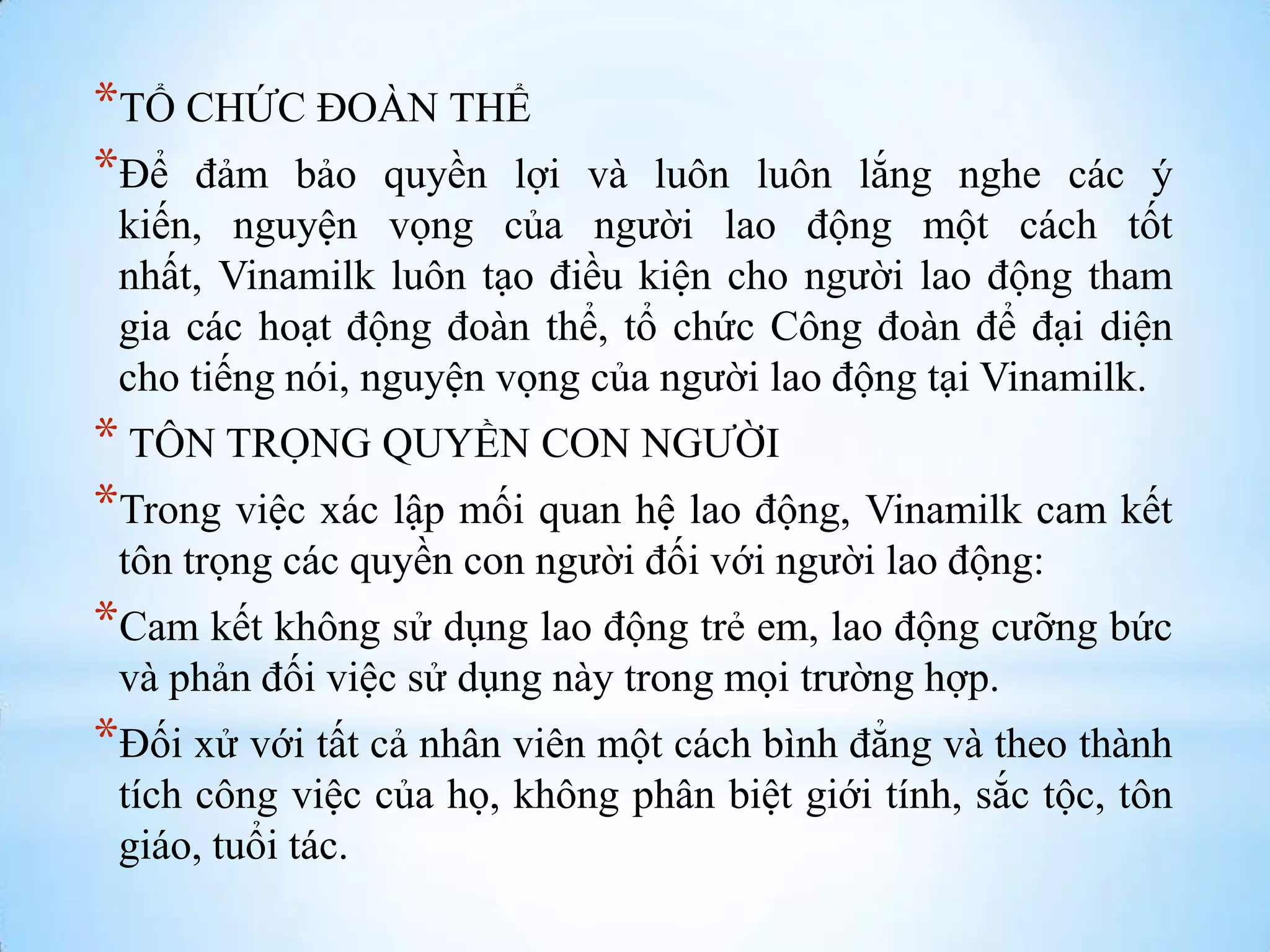 *TỔ CHỨC ĐOÀN THỂ
*Để đảm bảo quyền lợi

và luôn luôn lắng nghe các ý
kiến, nguyện vọng của ngƣời lao động một cách tốt
nhất, Vinamilk luôn tạo điều kiện cho ngƣời lao động tham
gia các hoạt động đoàn thể, tổ chức Công đoàn để đại diện
cho tiếng nói, nguyện vọng của ngƣời lao động tại Vinamilk.

* TÔN TRỌNG QUYỀN CON NGƢỜI
*Trong việc xác lập mối quan hệ lao động, Vinamilk cam kết
tôn trọng các quyền con ngƣời đối với ngƣời lao động:

*Cam kết không sử dụng lao động trẻ em, lao động cƣỡng bức
và phản đối việc sử dụng này trong mọi trƣờng hợp.

*Đối xử với tất cả nhân viên một cách bình đẳng và theo thành
tích công việc của họ, không phân biệt giới tính, sắc tộc, tôn
giáo, tuổi tác.

 