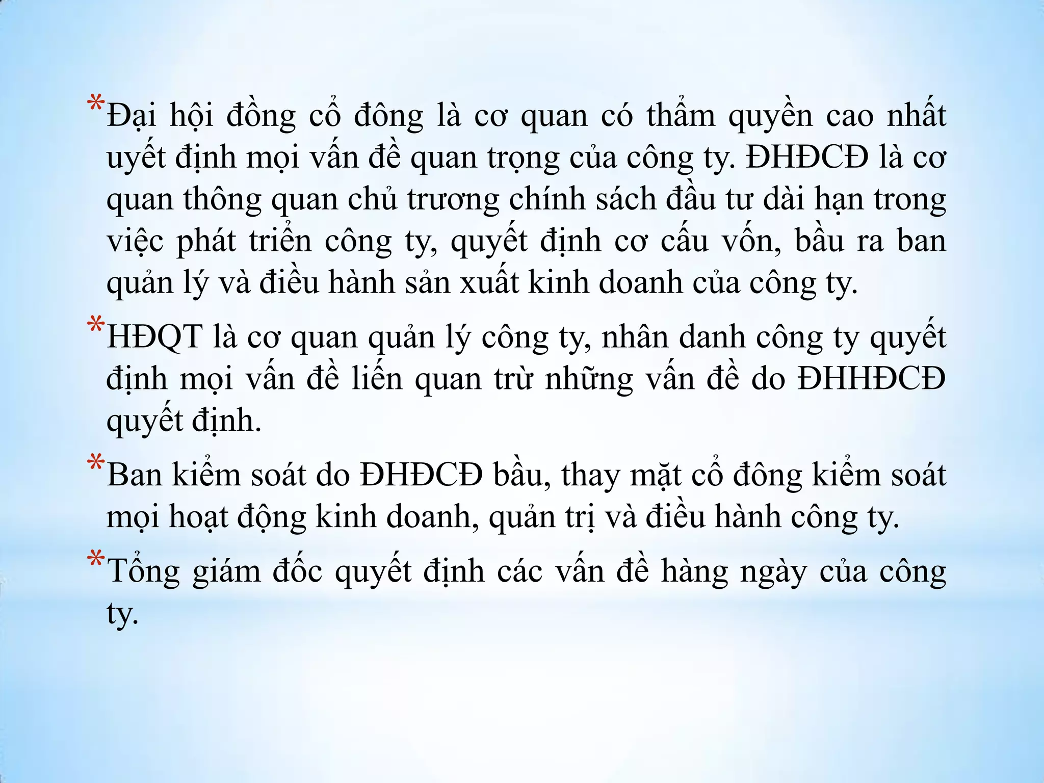 *Đại hội đồng cổ đông là cơ quan có thẩm quyền cao nhất
uyết định mọi vấn đề quan trọng của công ty. ĐHĐCĐ là cơ
quan thông quan chủ trƣơng chính sách đầu tƣ dài hạn trong
việc phát triển công ty, quyết định cơ cấu vốn, bầu ra ban
quản lý và điều hành sản xuất kinh doanh của công ty.

*HĐQT là cơ quan quản lý công ty, nhân danh công ty quyết
định mọi vấn đề liến quan trừ những vấn đề do ĐHHĐCĐ
quyết định.

*Ban kiểm soát do ĐHĐCĐ bầu, thay mặt cổ đông kiểm soát
mọi hoạt động kinh doanh, quản trị và điều hành công ty.

*Tổng giám đốc quyết định các vấn đề hàng ngày của công
ty.

 
