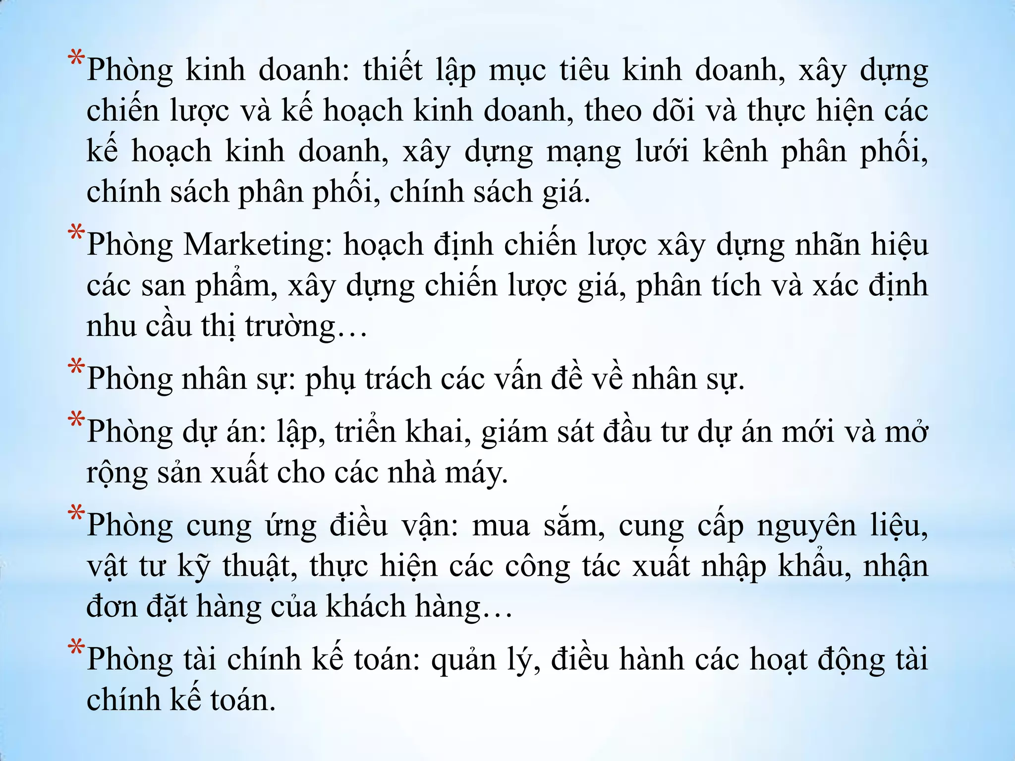 *Phòng kinh doanh: thiết lập mục tiêu kinh doanh, xây dựng
chiến lƣợc và kế hoạch kinh doanh, theo dõi và thực hiện các
kế hoạch kinh doanh, xây dựng mạng lƣới kênh phân phối,
chính sách phân phối, chính sách giá.

*Phòng Marketing: hoạch định chiến lƣợc xây dựng nhãn hiệu
các san phẩm, xây dựng chiến lƣợc giá, phân tích và xác định
nhu cầu thị trƣờng…

*Phòng nhân sự: phụ trách các vấn đề về nhân sự.
*Phòng dự án: lập, triển khai, giám sát đầu tƣ dự án mới và mở
rộng sản xuất cho các nhà máy.

*Phòng cung ứng điều vận: mua sắm, cung cấp nguyên liệu,
vật tƣ kỹ thuật, thực hiện các công tác xuất nhập khẩu, nhận
đơn đặt hàng của khách hàng…

*Phòng tài chính kế toán: quản lý, điều hành các hoạt động tài
chính kế toán.

 