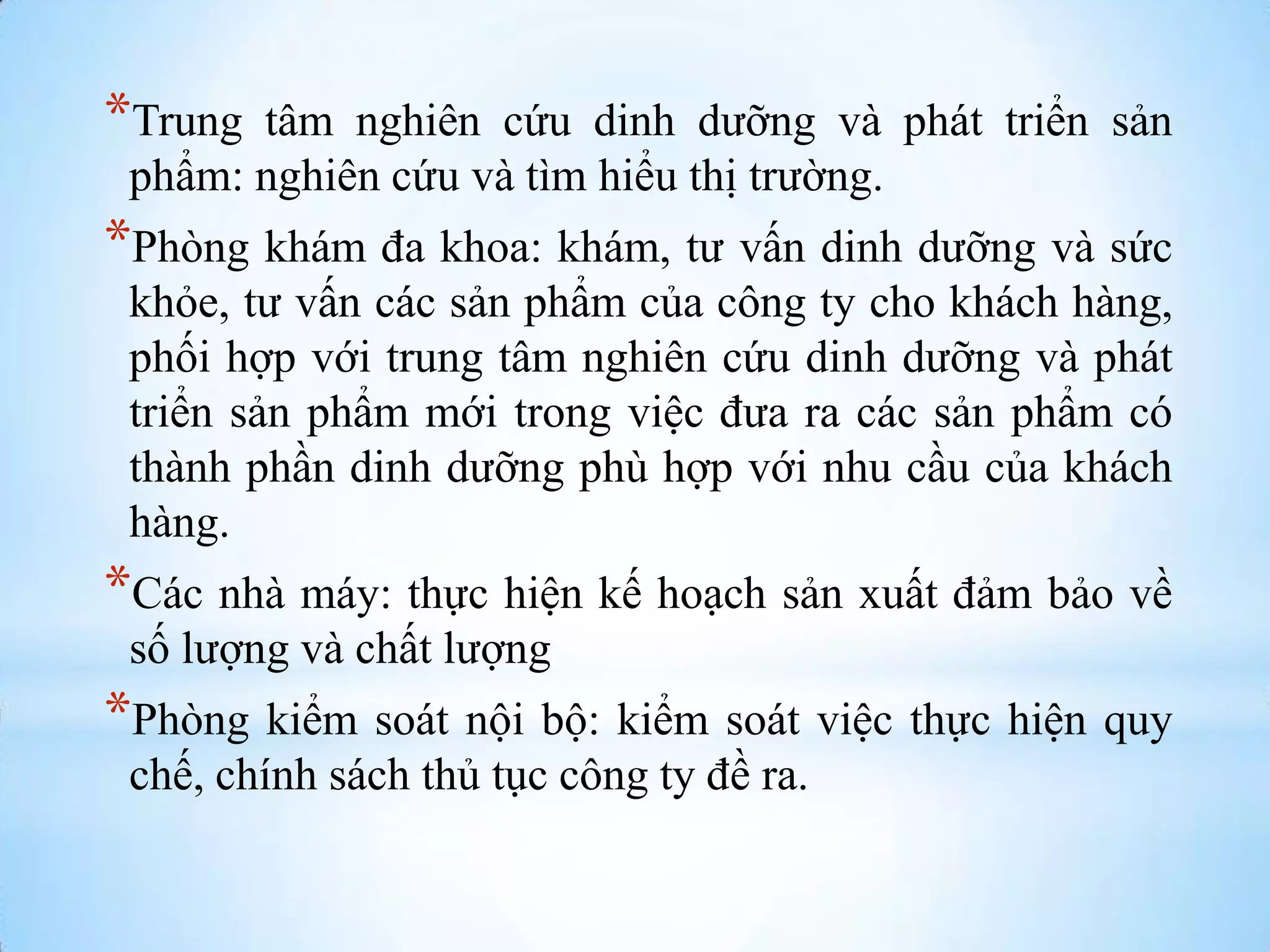 *Trung

tâm nghiên cứu dinh dƣỡng và phát triển sản
phẩm: nghiên cứu và tìm hiểu thị trƣờng.

*Phòng khám đa khoa: khám, tƣ vấn dinh dƣỡng và sức
khỏe, tƣ vấn các sản phẩm của công ty cho khách hàng,
phối hợp với trung tâm nghiên cứu dinh dƣỡng và phát
triển sản phẩm mới trong việc đƣa ra các sản phẩm có
thành phần dinh dƣỡng phù hợp với nhu cầu của khách
hàng.

*Các nhà máy: thực hiện kế hoạch sản xuất đảm bảo về
số lƣợng và chất lƣợng

*Phòng kiểm soát nội bộ: kiểm soát việc thực hiện quy
chế, chính sách thủ tục công ty đề ra.

 