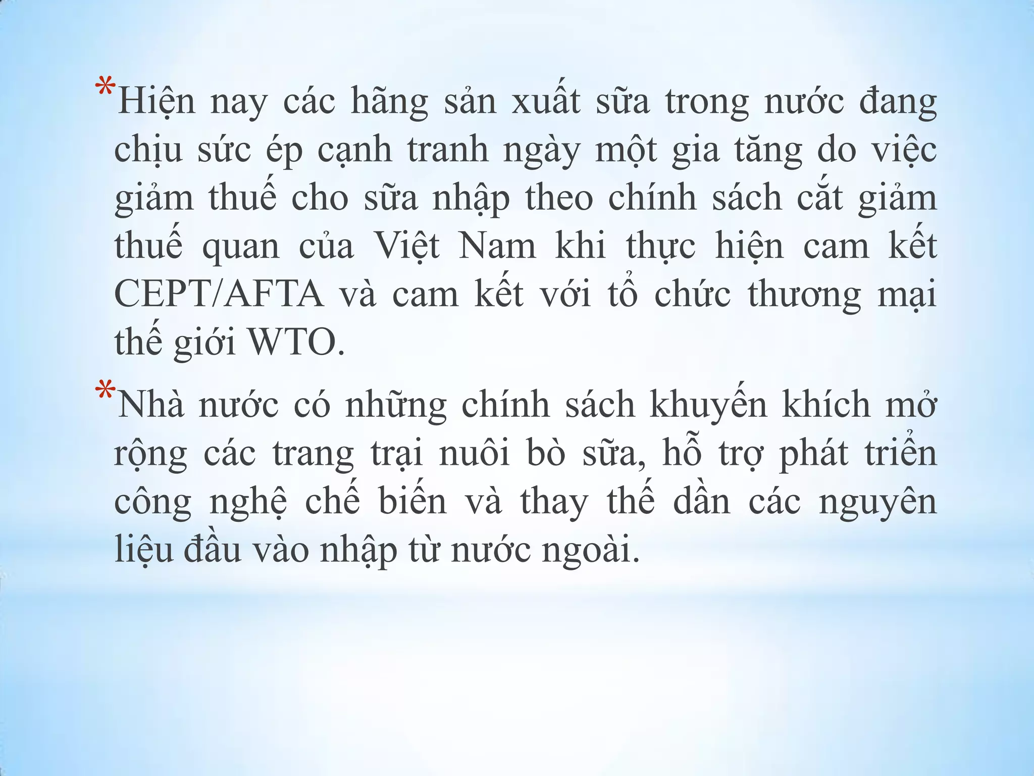 *Hiện nay các hãng sản xuất sữa trong nƣớc đang
chịu sức ép cạnh tranh ngày một gia tăng do việc
giảm thuế cho sữa nhập theo chính sách cắt giảm
thuế quan của Việt Nam khi thực hiện cam kết
CEPT/AFTA và cam kết với tổ chức thƣơng mại
thế giới WTO.

*Nhà nƣớc có những chính sách khuyến khích mở
rộng các trang trại nuôi bò sữa, hỗ trợ phát triển
công nghệ chế biến và thay thế dần các nguyên
liệu đầu vào nhập từ nƣớc ngoài.

 