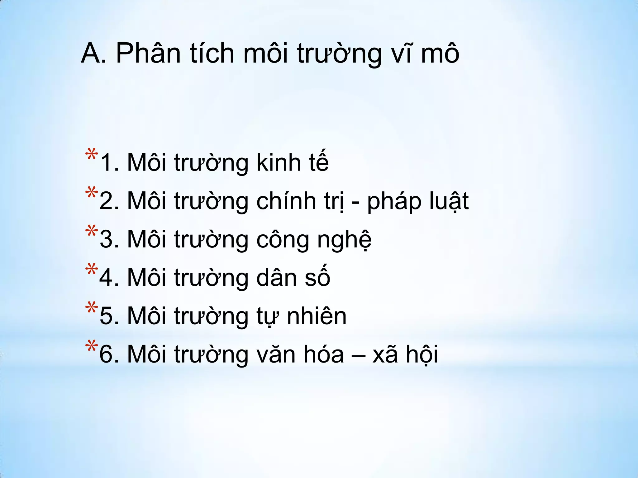 A. Phân tích môi trường vĩ mô

*1. Môi trường kinh tế
*2. Môi trường chính trị - pháp luật
*3. Môi trường công nghệ
*4. Môi trường dân số
*5. Môi trường tự nhiên
*6. Môi trường văn hóa – xã hội

 