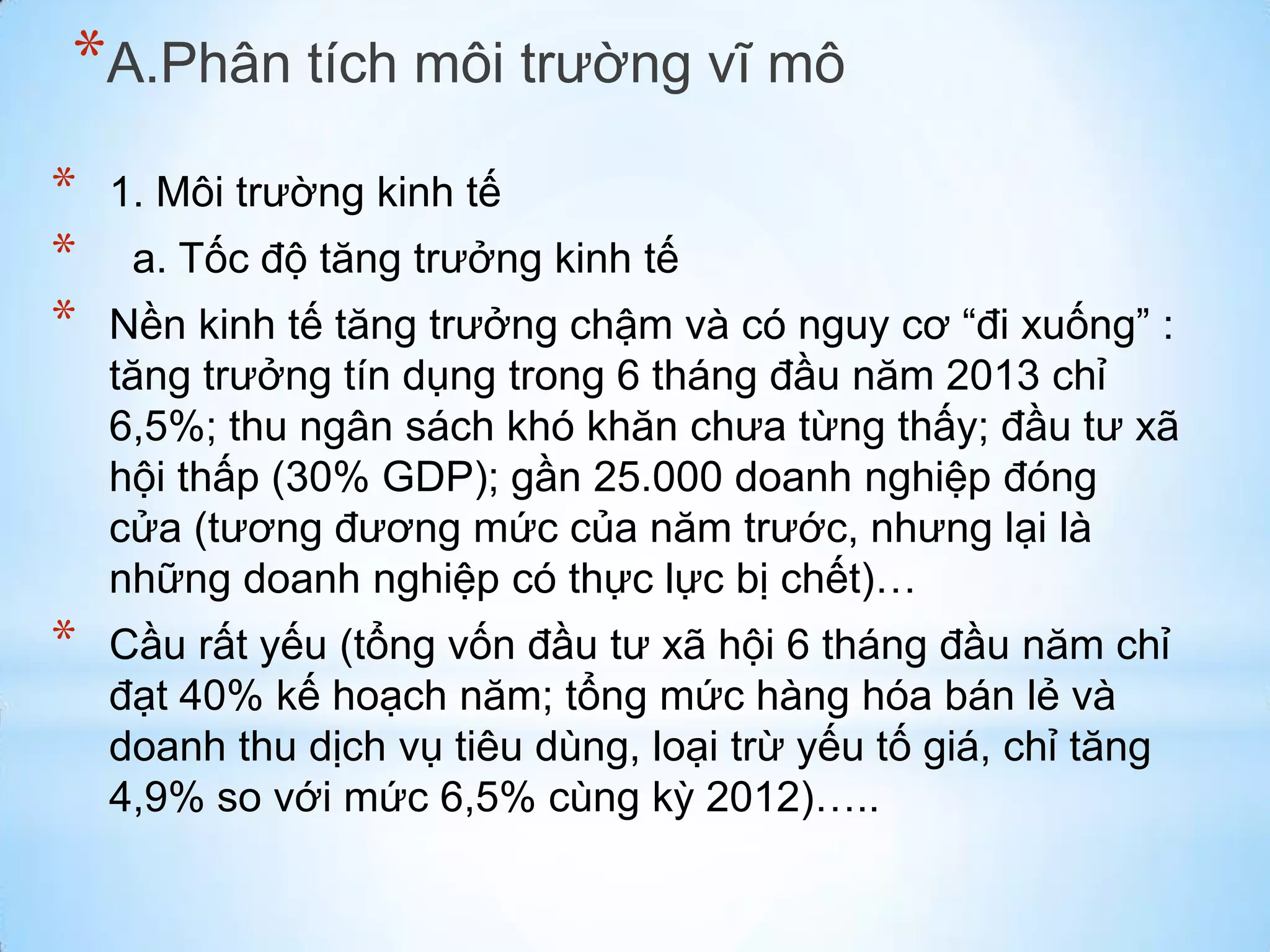 *A.Phân tích môi trường vĩ mô
*
*
*

1. Môi trường kinh tế

*

Cầu rất yếu (tổng vốn đầu tư xã hội 6 tháng đầu năm chỉ
đạt 40% kế hoạch năm; tổng mức hàng hóa bán lẻ và
doanh thu dịch vụ tiêu dùng, loại trừ yếu tố giá, chỉ tăng
4,9% so với mức 6,5% cùng kỳ 2012)…..

a. Tốc độ tăng trưởng kinh tế

Nền kinh tế tăng trưởng chậm và có nguy cơ “đi xuống” :
tăng trưởng tín dụng trong 6 tháng đầu năm 2013 chỉ
6,5%; thu ngân sách khó khăn chưa từng thấy; đầu tư xã
hội thấp (30% GDP); gần 25.000 doanh nghiệp đóng
cửa (tương đương mức của năm trước, nhưng lại là
những doanh nghiệp có thực lực bị chết)…

 