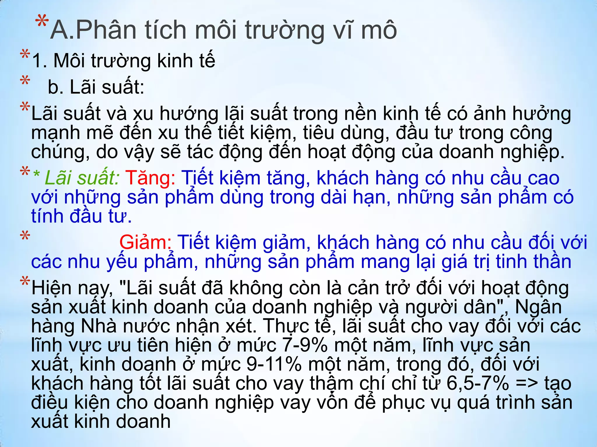 *A.Phân tích môi trường vĩ mô

*1. Môi trường kinh tế
* b. Lãi suất:
*Lãi suất và xu hướng lãi suất trong nền kinh tế có ảnh hưởng

mạnh mẽ đến xu thế tiết kiệm, tiêu dùng, đầu tư trong công
chúng, do vậy sẽ tác động đến hoạt động của doanh nghiệp.
** Lãi suất: Tăng: Tiết kiệm tăng, khách hàng có nhu cầu cao
với những sản phẩm dùng trong dài hạn, những sản phẩm có
tính đầu tư.
*
Giảm: Tiết kiệm giảm, khách hàng có nhu cầu đối với
các nhu yếu phẩm, những sản phẩm mang lại giá trị tinh thần
*Hiện nay, "Lãi suất đã không còn là cản trở đối với hoạt động
sản xuất kinh doanh của doanh nghiệp và người dân", Ngân
hàng Nhà nước nhận xét. Thực tế, lãi suất cho vay đối với các
lĩnh vực ưu tiên hiện ở mức 7-9% một năm, lĩnh vực sản
xuất, kinh doanh ở mức 9-11% một năm, trong đó, đối với
khách hàng tốt lãi suất cho vay thậm chí chỉ từ 6,5-7% => tạo
điều kiện cho doanh nghiệp vay vốn để phục vụ quá trình sản
xuất kinh doanh

 