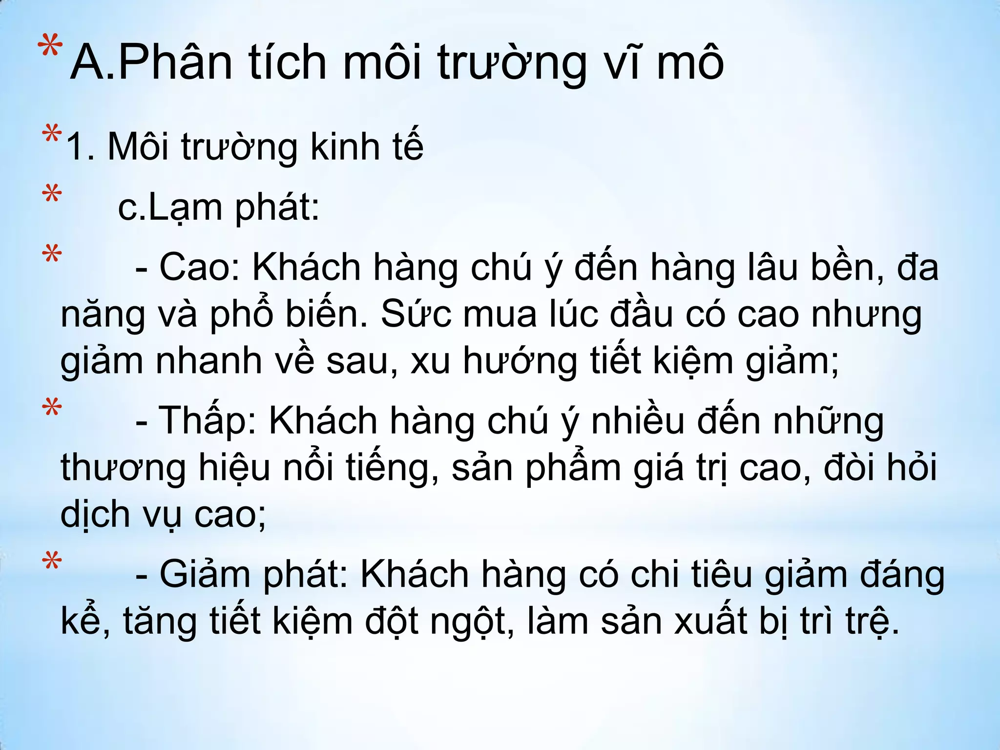 * A.Phân tích môi trường vĩ mô
*1. Môi trường kinh tế
* c.Lạm phát:
* - Cao: Khách hàng chú ý đến hàng lâu bền, đa
năng và phổ biến. Sức mua lúc đầu có cao nhưng
giảm nhanh về sau, xu hướng tiết kiệm giảm;

*

- Thấp: Khách hàng chú ý nhiều đến những
thương hiệu nổi tiếng, sản phẩm giá trị cao, đòi hỏi
dịch vụ cao;

*

- Giảm phát: Khách hàng có chi tiêu giảm đáng
kể, tăng tiết kiệm đột ngột, làm sản xuất bị trì trệ.

 