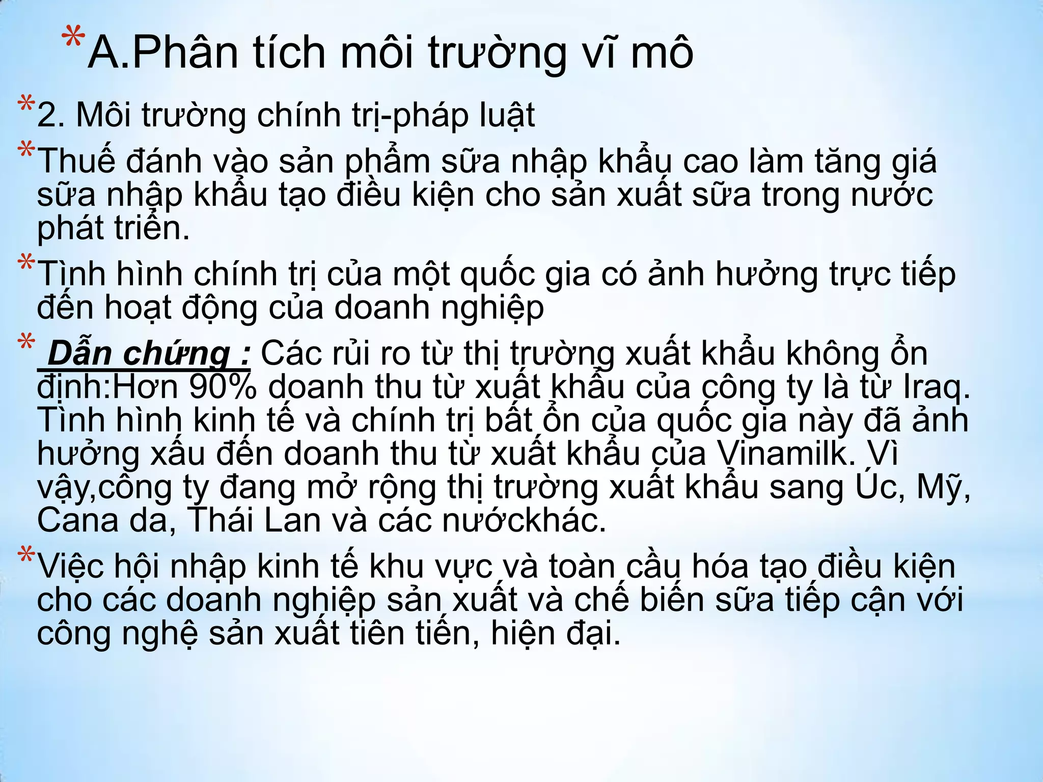 *A.Phân tích môi trường vĩ mô
*2. Môi trường chính trị-pháp luật
*Thuế đánh vào sản phẩm sữa nhập khẩu cao làm tăng giá

sữa nhập khẩu tạo điều kiện cho sản xuất sữa trong nước
phát triển.
*Tình hình chính trị của một quốc gia có ảnh hưởng trực tiếp
đến hoạt động của doanh nghiệp
* Dẫn chứng : Các rủi ro từ thị trường xuất khẩu không ổn
định:Hơn 90% doanh thu từ xuất khẩu của công ty là từ Iraq.
Tình hình kinh tế và chính trị bất ổn của quốc gia này đã ảnh
hưởng xấu đến doanh thu từ xuất khẩu của Vinamilk. Vì
vậy,công ty đang mở rộng thị trường xuất khẩu sang Úc, Mỹ,
Cana da, Thái Lan và các nướckhác.
*Việc hội nhập kinh tế khu vực và toàn cầu hóa tạo điều kiện
cho các doanh nghiệp sản xuất và chế biến sữa tiếp cận với
công nghệ sản xuất tiên tiến, hiện đại.

 