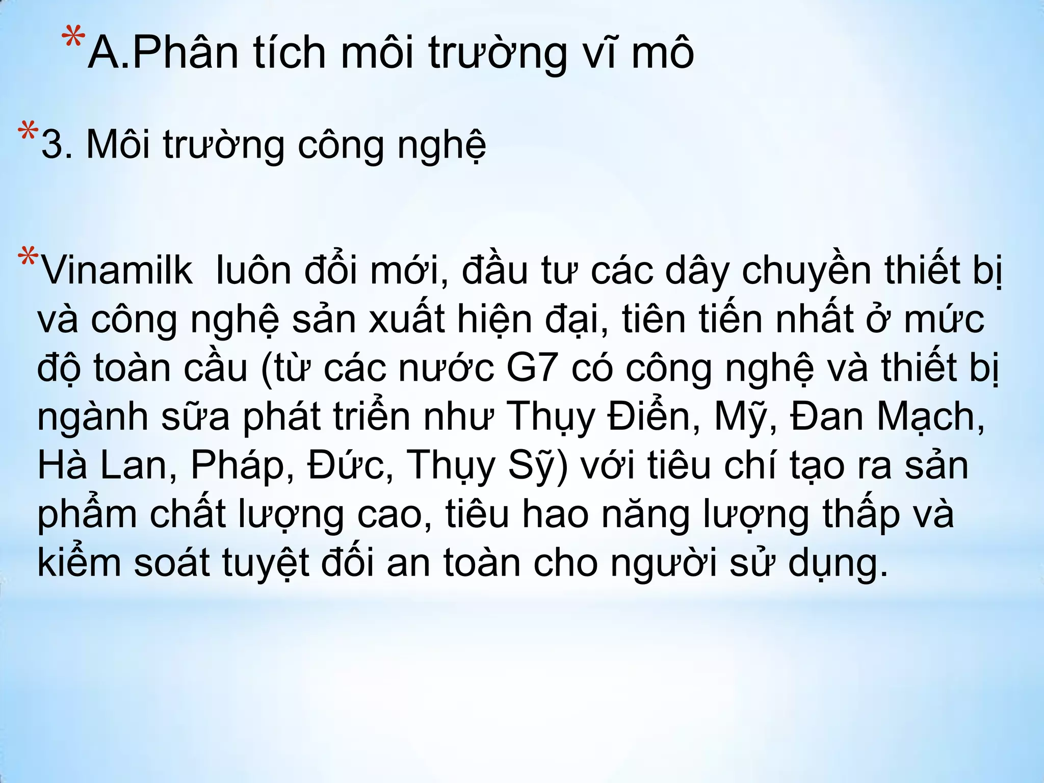 *A.Phân tích môi trường vĩ mô
*3. Môi trường công nghệ

*Vinamilk

luôn đổi mới, đầu tư các dây chuyền thiết bị
và công nghệ sản xuất hiện đại, tiên tiến nhất ở mức
độ toàn cầu (từ các nước G7 có công nghệ và thiết bị
ngành sữa phát triển như Thụy Điển, Mỹ, Đan Mạch,
Hà Lan, Pháp, Đức, Thụy Sỹ) với tiêu chí tạo ra sản
phẩm chất lượng cao, tiêu hao năng lượng thấp và
kiểm soát tuyệt đối an toàn cho người sử dụng.

 