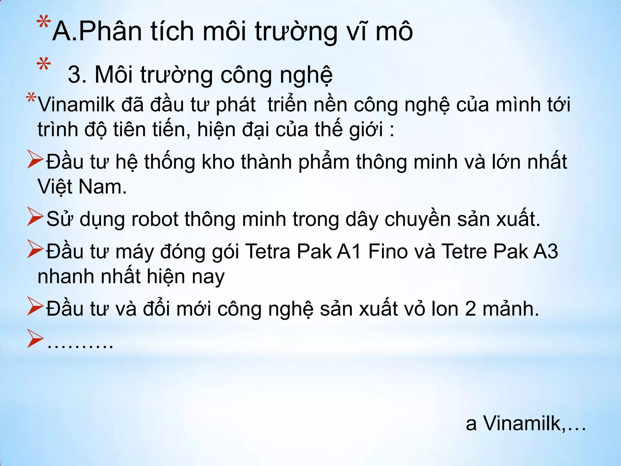 *A.Phân tích môi trường vĩ mô
* 3. Môi trường công nghệ

*Vinamilk đã đầu tư phát

triển nền công nghệ của mình tới
trình độ tiên tiến, hiện đại của thế giới :

Đầu tư hệ thống kho thành phẩm thông minh và lớn nhất
Việt Nam.

Sử dụng robot thông minh trong dây chuyền sản xuất.
Đầu tư máy đóng gói Tetra Pak A1 Fino và Tetre Pak A3
nhanh nhất hiện nay

Đầu tư và đổi mới công nghệ sản xuất vỏ lon 2 mảnh.
……….
a Vinamilk,…

 