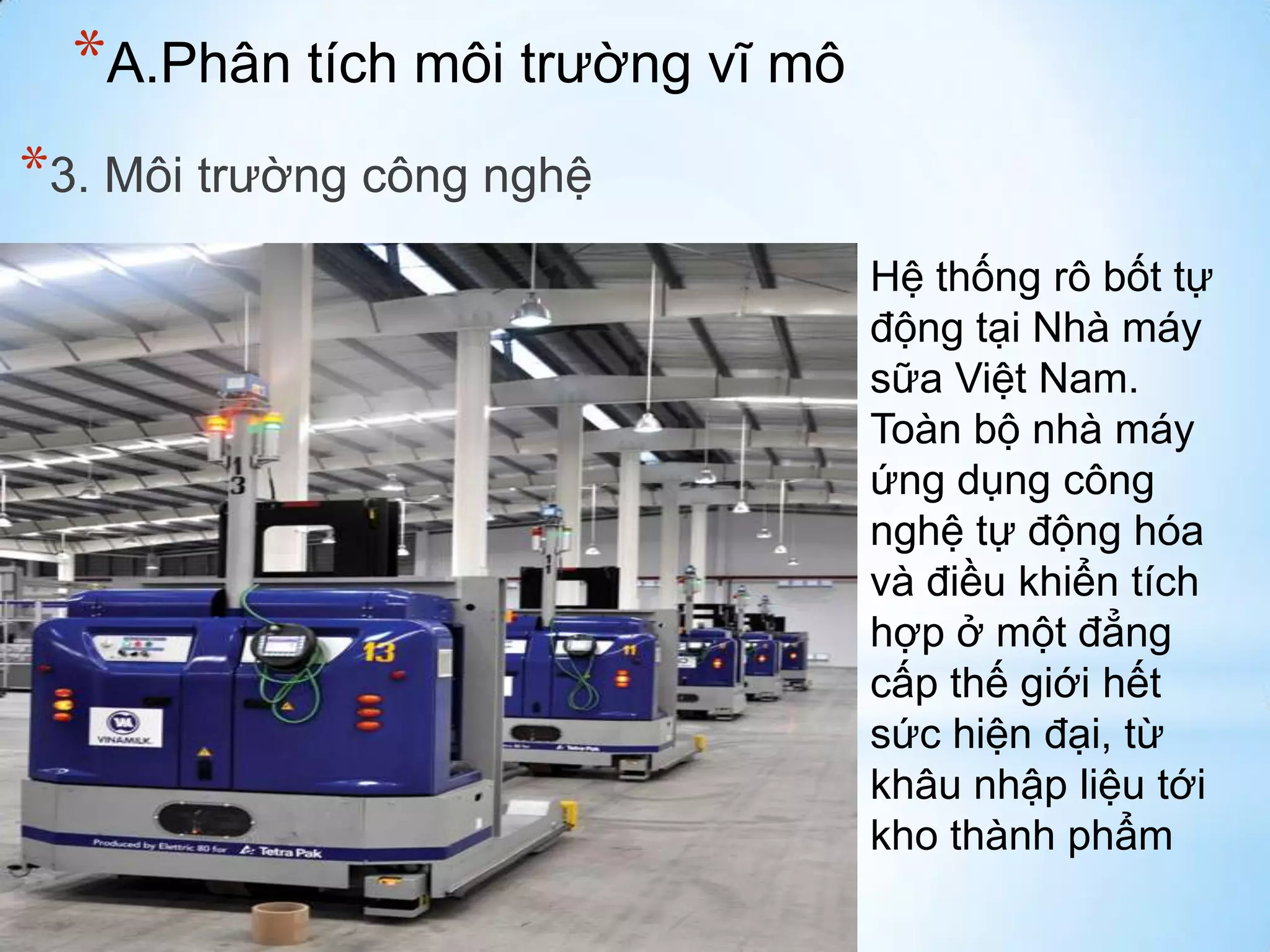 *A.Phân tích môi trường vĩ mô
*3. Môi trường công nghệ
Hệ thống rô bốt tự
động tại Nhà máy
sữa Việt Nam.
Toàn bộ nhà máy
ứng dụng công
nghệ tự động hóa
và điều khiển tích
hợp ở một đẳng
cấp thế giới hết
sức hiện đại, từ
khâu nhập liệu tới
kho thành phẩm

 