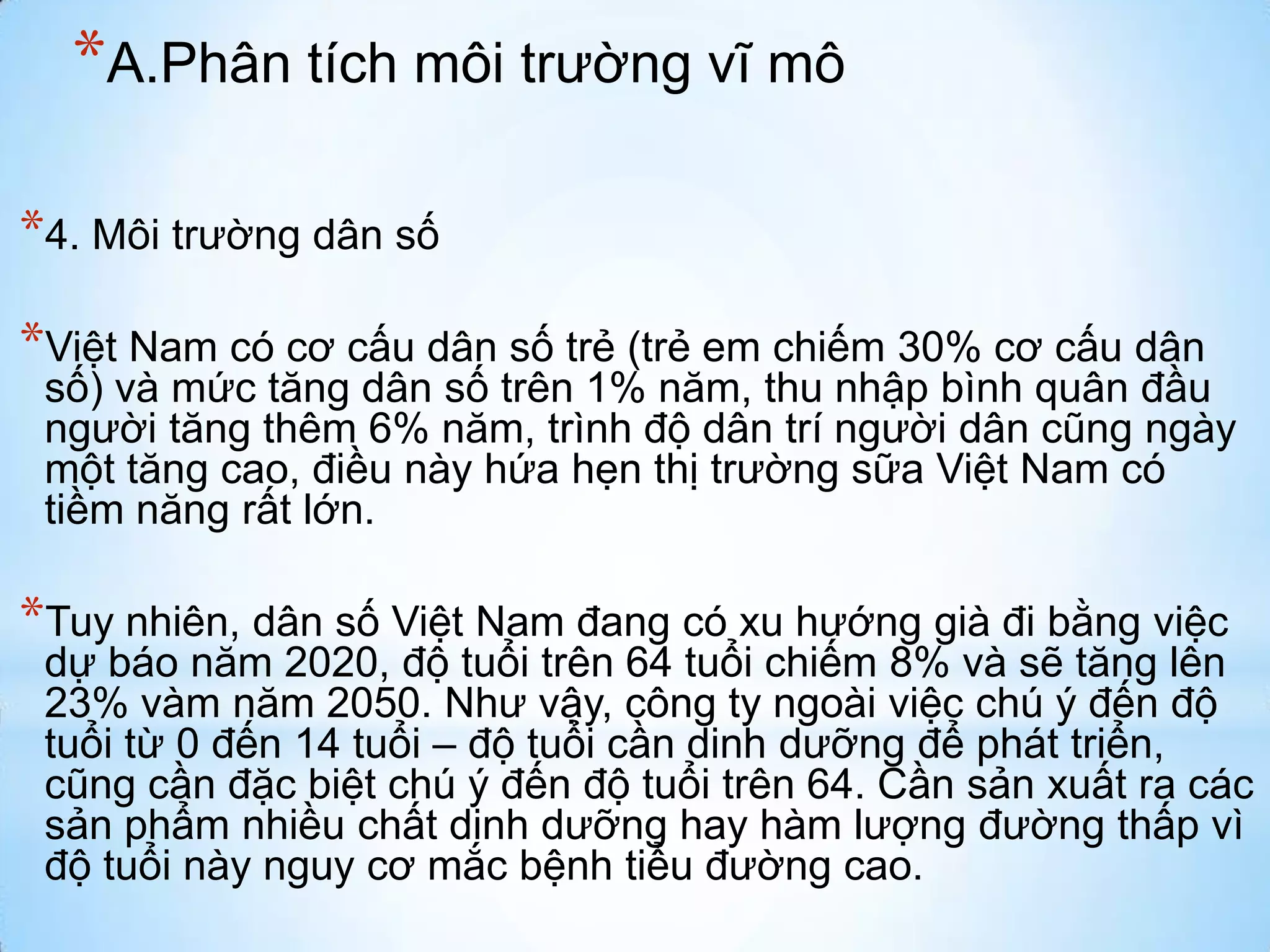 *A.Phân tích môi trường vĩ mô
*4. Môi trường dân số
*Việt Nam có cơ cấu dân số trẻ (trẻ em chiếm 30% cơ cấu dân

số) và mức tăng dân số trên 1% năm, thu nhập bình quân đầu
người tăng thêm 6% năm, trình độ dân trí người dân cũng ngày
một tăng cao, điều này hứa hẹn thị trường sữa Việt Nam có
tiềm năng rất lớn.

*Tuy nhiên, dân số Việt Nam đang có xu hướng già đi bằng việc

dự báo năm 2020, độ tuổi trên 64 tuổi chiếm 8% và sẽ tăng lên
23% vàm năm 2050. Như vậy, công ty ngoài việc chú ý đến độ
tuổi từ 0 đến 14 tuổi – độ tuổi cần dinh dưỡng để phát triển,
cũng cần đặc biệt chú ý đến độ tuổi trên 64. Cần sản xuất ra các
sản phẩm nhiều chất dinh dưỡng hay hàm lượng đường thấp vì
độ tuổi này nguy cơ mắc bệnh tiểu đường cao.

 