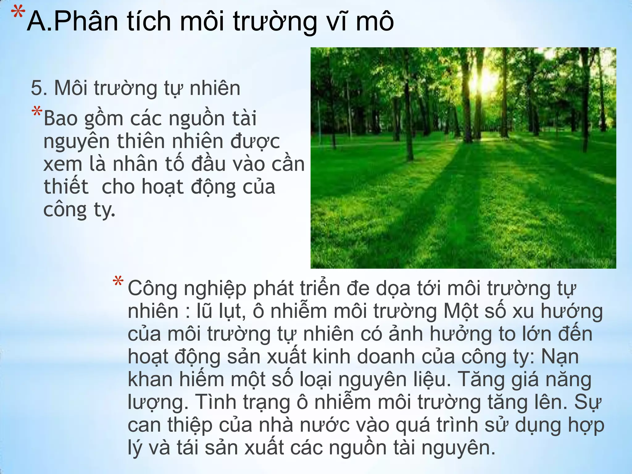 *A.Phân tích môi trường vĩ mô
5. Môi trường tự nhiên
*Bao gồm các nguồn tài
nguyên thiên nhiên được
xem là nhân tố đầu vào cần
thiết cho hoạt động của
công ty.

* Công nghiệp phát triển đe dọa tới môi trường tự

nhiên : lũ lụt, ô nhiễm môi trường Một số xu hướng
của môi trường tự nhiên có ảnh hưởng to lớn đến
hoạt động sản xuất kinh doanh của công ty: Nạn
khan hiếm một số loại nguyên liệu. Tăng giá năng
lượng. Tình trạng ô nhiễm môi trường tăng lên. Sự
can thiệp của nhà nước vào quá trình sử dụng hợp
lý và tái sản xuất các nguồn tài nguyên.

 