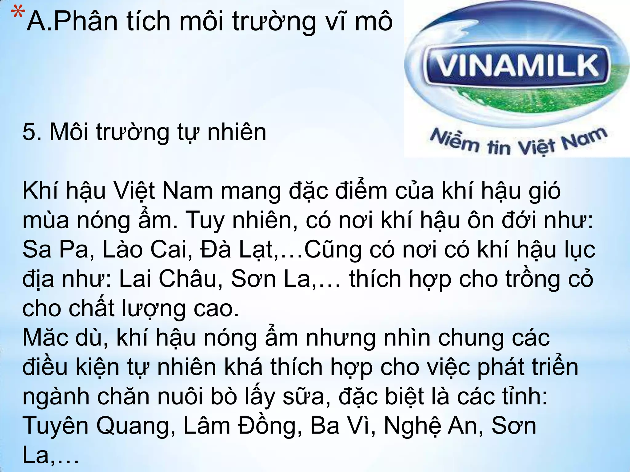 *A.Phân tích môi trường vĩ mô
5. Môi trường tự nhiên
Khí hậu Việt Nam mang đặc điểm của khí hậu gió
mùa nóng ẩm. Tuy nhiên, có nơi khí hậu ôn đới như:
Sa Pa, Lào Cai, Đà Lạt,…Cũng có nơi có khí hậu lục
địa như: Lai Châu, Sơn La,… thích hợp cho trồng cỏ
cho chất lượng cao.
Măc dù, khí hậu nóng ẩm nhưng nhìn chung các
điều kiện tự nhiên khá thích hợp cho việc phát triển
ngành chăn nuôi bò lấy sữa, đặc biệt là các tỉnh:
Tuyên Quang, Lâm Đồng, Ba Vì, Nghệ An, Sơn
La,…

 