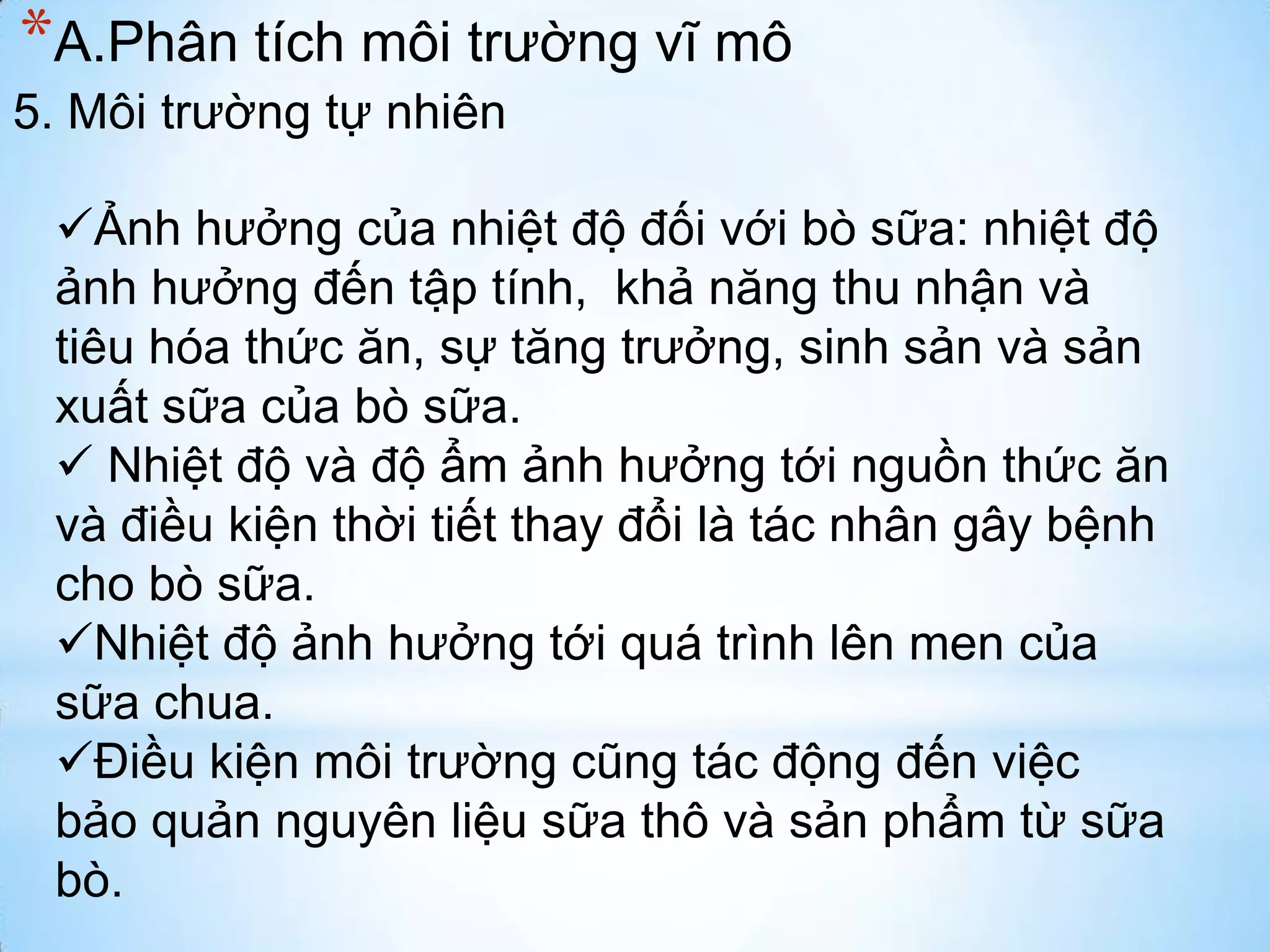 *A.Phân tích môi trường vĩ mô
5. Môi trường tự nhiên
Ảnh hưởng của nhiệt độ đối với bò sữa: nhiệt độ
ảnh hưởng đến tập tính, khả năng thu nhận và
tiêu hóa thức ăn, sự tăng trưởng, sinh sản và sản
xuất sữa của bò sữa.
 Nhiệt độ và độ ẩm ảnh hưởng tới nguồn thức ăn
và điều kiện thời tiết thay đổi là tác nhân gây bệnh
cho bò sữa.
Nhiệt độ ảnh hưởng tới quá trình lên men của
sữa chua.
Điều kiện môi trường cũng tác động đến việc
bảo quản nguyên liệu sữa thô và sản phẩm từ sữa
bò.

 