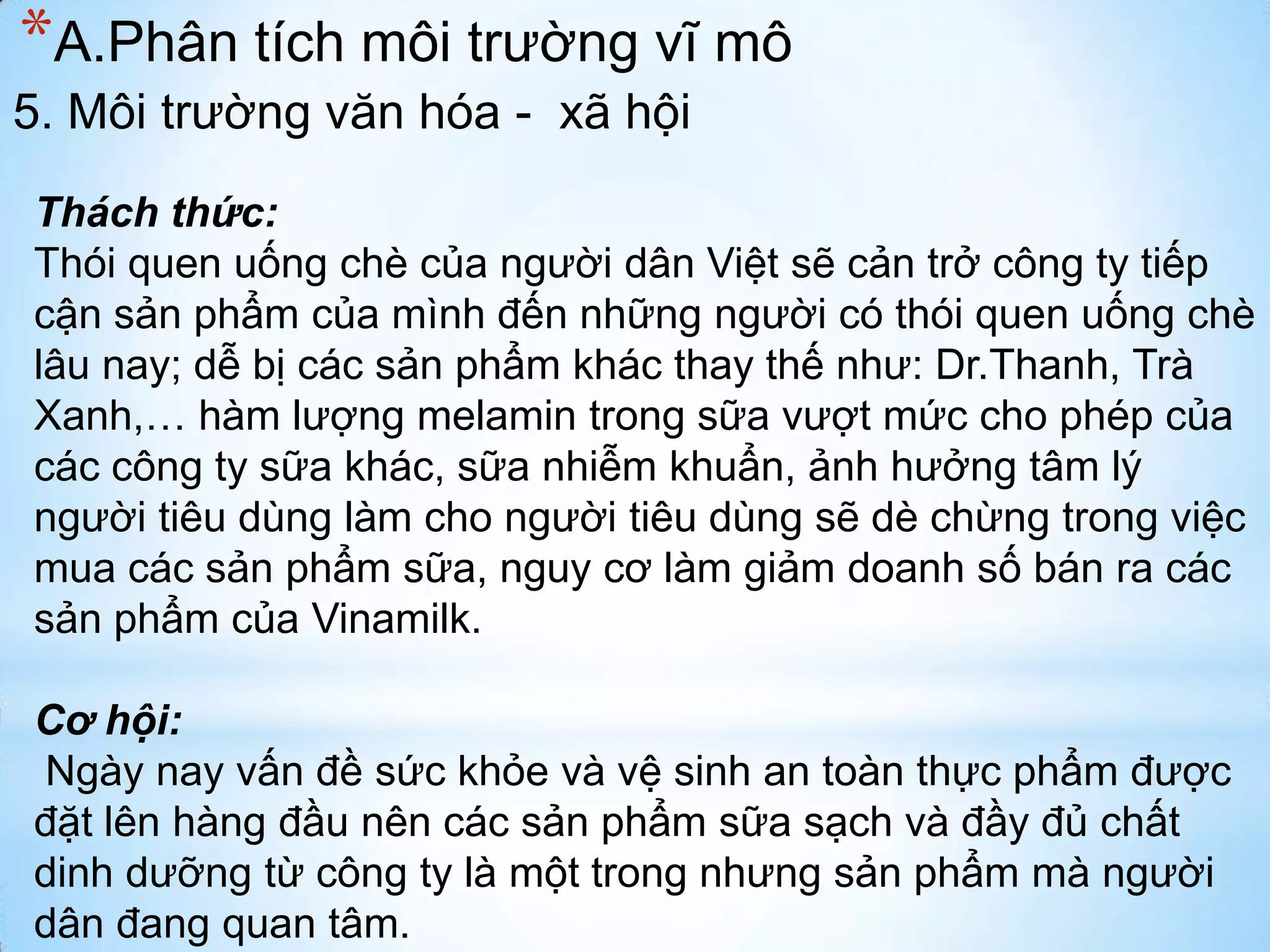 *A.Phân tích môi trường vĩ mô
5. Môi trường văn hóa - xã hội
Thách thức:
Thói quen uống chè của người dân Việt sẽ cản trở công ty tiếp
cận sản phẩm của mình đến những người có thói quen uống chè
lâu nay; dễ bị các sản phẩm khác thay thế như: Dr.Thanh, Trà
Xanh,… hàm lượng melamin trong sữa vượt mức cho phép của
các công ty sữa khác, sữa nhiễm khuẩn, ảnh hưởng tâm lý
người tiêu dùng làm cho người tiêu dùng sẽ dè chừng trong việc
mua các sản phẩm sữa, nguy cơ làm giảm doanh số bán ra các
sản phẩm của Vinamilk.

Cơ hội:
Ngày nay vấn đề sức khỏe và vệ sinh an toàn thực phẩm được
đặt lên hàng đầu nên các sản phẩm sữa sạch và đầy đủ chất
dinh dưỡng từ công ty là một trong nhưng sản phẩm mà người
dân đang quan tâm.

 