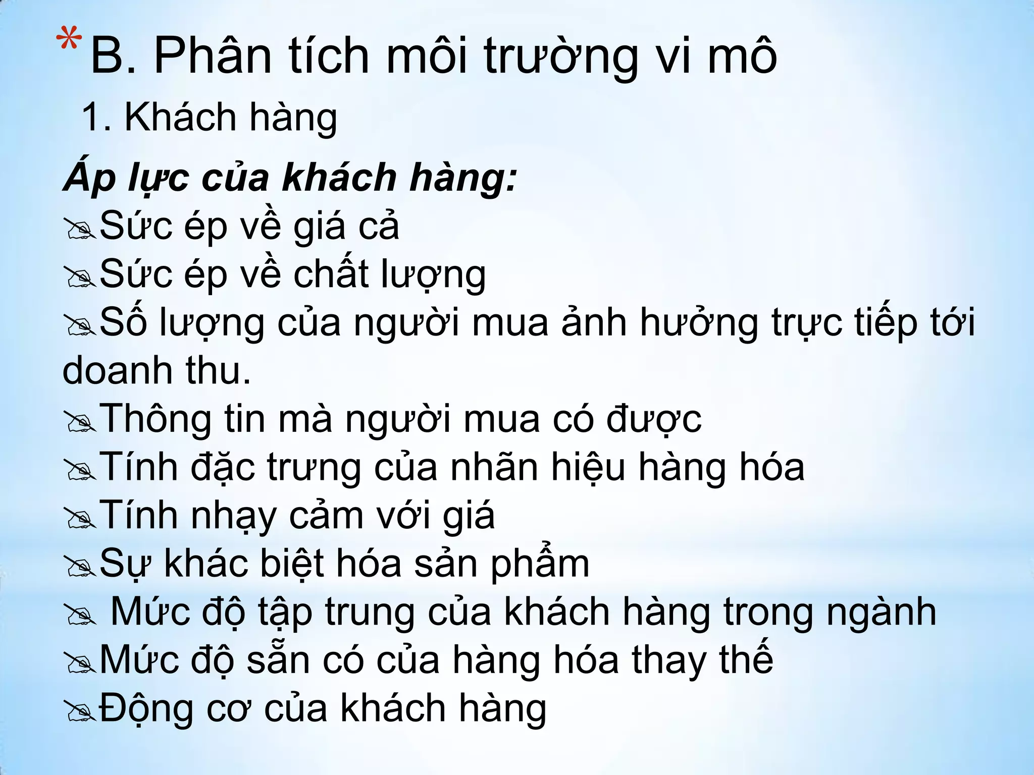 * B. Phân tích môi trường vi mô
1. Khách hàng
Áp lực của khách hàng:
Sức ép về giá cả
Sức ép về chất lượng
Số lượng của người mua ảnh hưởng trực tiếp tới
doanh thu.
Thông tin mà người mua có được
Tính đặc trưng của nhãn hiệu hàng hóa
Tính nhạy cảm với giá
Sự khác biệt hóa sản phẩm
 Mức độ tập trung của khách hàng trong ngành
Mức độ sẵn có của hàng hóa thay thế
Động cơ của khách hàng

 