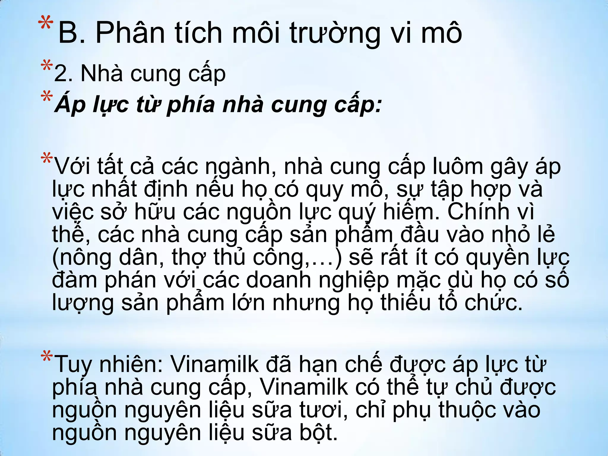 * B. Phân tích môi trường vi mô
*2. Nhà cung cấp
*Áp lực từ phía nhà cung cấp:

*Với tất cả các ngành, nhà cung cấp luôm gây áp

lực nhất định nếu họ có quy mô, sự tập hợp và
việc sở hữu các nguồn lực quý hiếm. Chính vì
thế, các nhà cung cấp sản phẩm đầu vào nhỏ lẻ
(nông dân, thợ thủ công,…) sẽ rất ít có quyền lực
đàm phán với các doanh nghiệp mặc dù họ có số
lượng sản phẩm lớn nhưng họ thiếu tổ chức.

*Tuy nhiên: Vinamilk đã hạn chế được áp lực từ

phía nhà cung cấp, Vinamilk có thể tự chủ được
nguồn nguyên liệu sữa tươi, chỉ phụ thuộc vào
nguồn nguyên liệu sữa bột.

 