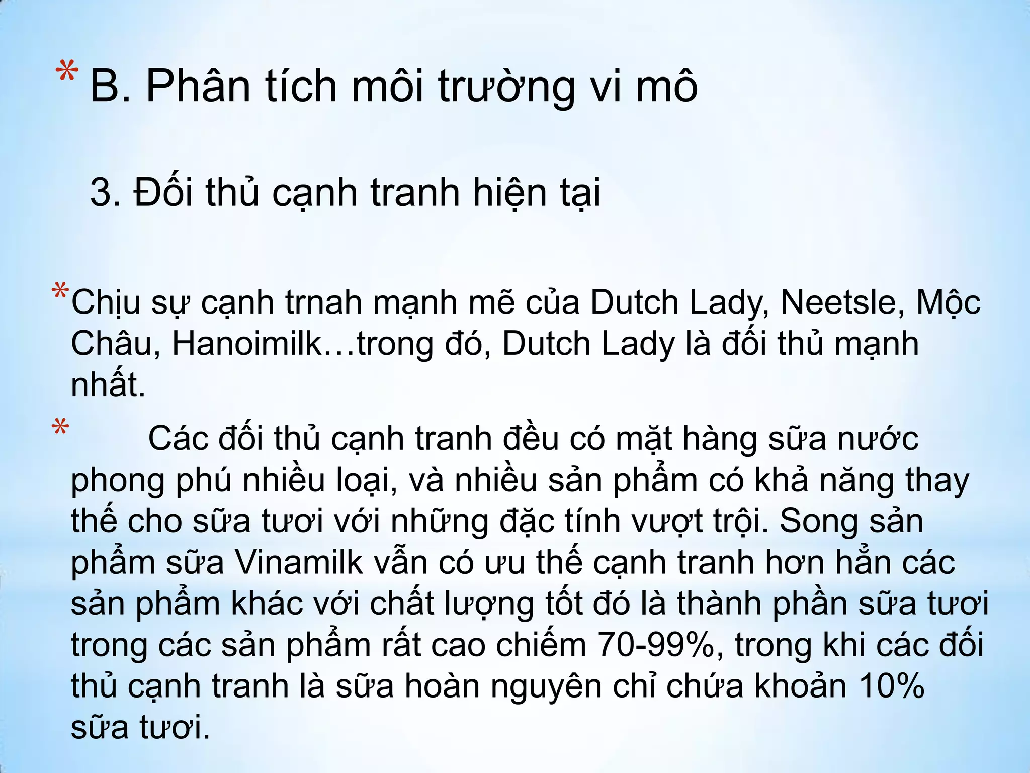 * B. Phân tích môi trường vi mô
3. Đối thủ cạnh tranh hiện tại

*Chịu sự cạnh trnah mạnh mẽ của Dutch Lady, Neetsle, Mộc
Châu, Hanoimilk…trong đó, Dutch Lady là đối thủ mạnh
nhất.

*

Các đối thủ cạnh tranh đều có mặt hàng sữa nước
phong phú nhiều loại, và nhiều sản phẩm có khả năng thay
thế cho sữa tươi với những đặc tính vượt trội. Song sản
phẩm sữa Vinamilk vẫn có ưu thế cạnh tranh hơn hẳn các
sản phẩm khác với chất lượng tốt đó là thành phần sữa tươi
trong các sản phẩm rất cao chiếm 70-99%, trong khi các đối
thủ cạnh tranh là sữa hoàn nguyên chỉ chứa khoản 10%
sữa tươi.

 