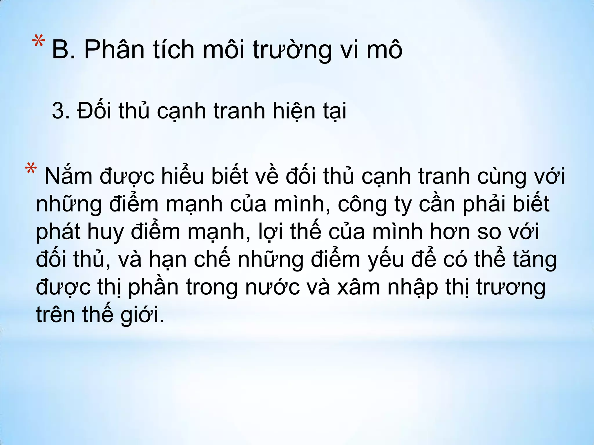 * B. Phân tích môi trường vi mô
3. Đối thủ cạnh tranh hiện tại

* Nắm được hiểu biết về đối thủ cạnh tranh cùng với
những điểm mạnh của mình, công ty cần phải biết
phát huy điểm mạnh, lợi thế của mình hơn so với
đối thủ, và hạn chế những điểm yếu để có thể tăng
được thị phần trong nước và xâm nhập thị trương
trên thế giới.

 