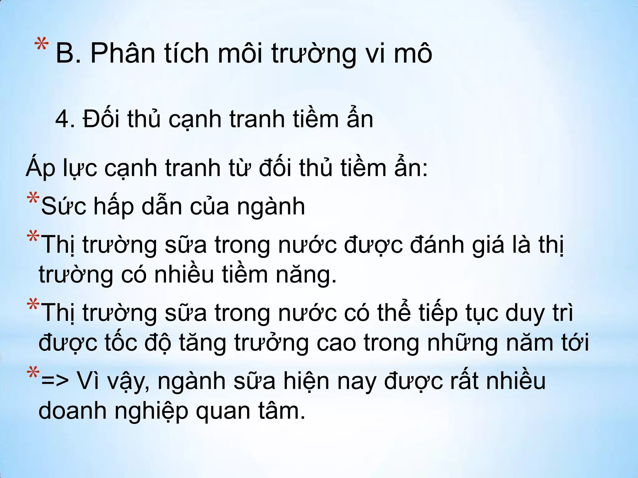 * B. Phân tích môi trường vi mô
4. Đối thủ cạnh tranh tiềm ẩn

Áp lực cạnh tranh từ đối thủ tiềm ẩn:

*Sức hấp dẫn của ngành
*Thị trường sữa trong nước được đánh giá là thị
trường có nhiều tiềm năng.

*Thị trường sữa trong nước có thể tiếp tục duy trì
được tốc độ tăng trưởng cao trong những năm tới

*=> Vì vậy, ngành sữa hiện nay được rất nhiều
doanh nghiệp quan tâm.

 