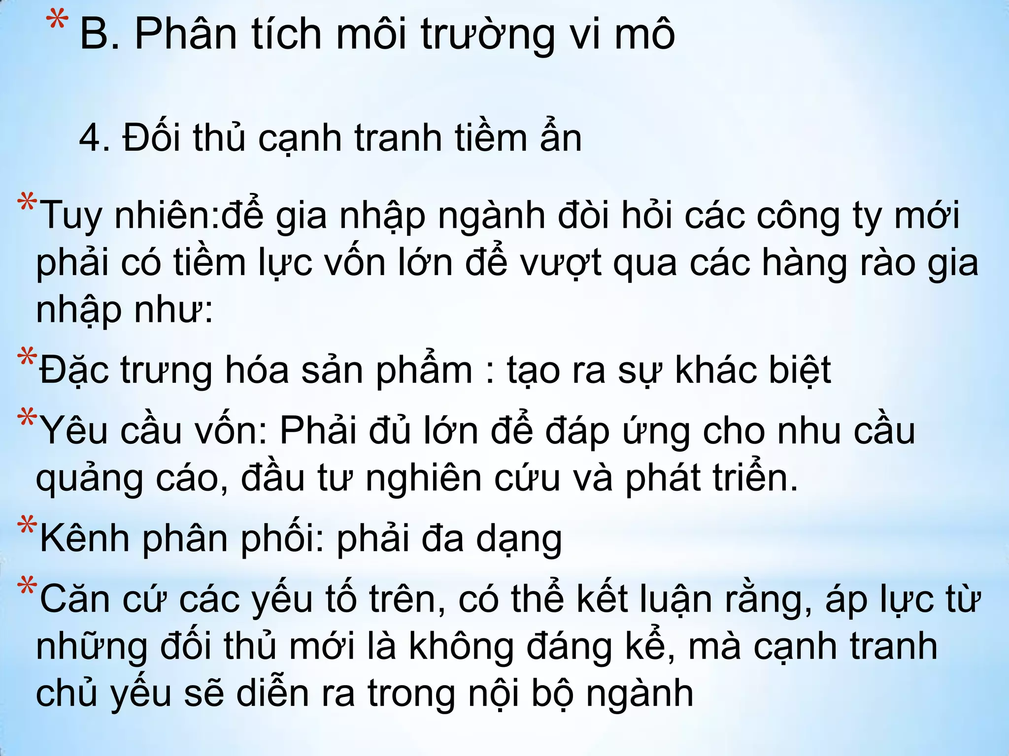 * B. Phân tích môi trường vi mô
4. Đối thủ cạnh tranh tiềm ẩn

*Tuy nhiên:để gia nhập ngành đòi hỏi các công ty mới
phải có tiềm lực vốn lớn để vượt qua các hàng rào gia
nhập như:

*Đặc trưng hóa sản phẩm : tạo ra sự khác biệt
*Yêu cầu vốn: Phải đủ lớn để đáp ứng cho nhu cầu
quảng cáo, đầu tư nghiên cứu và phát triển.

*Kênh phân phối: phải đa dạng
*Căn cứ các yếu tố trên, có thể kết luận rằng, áp lực từ
những đối thủ mới là không đáng kể, mà cạnh tranh
chủ yếu sẽ diễn ra trong nội bộ ngành

 