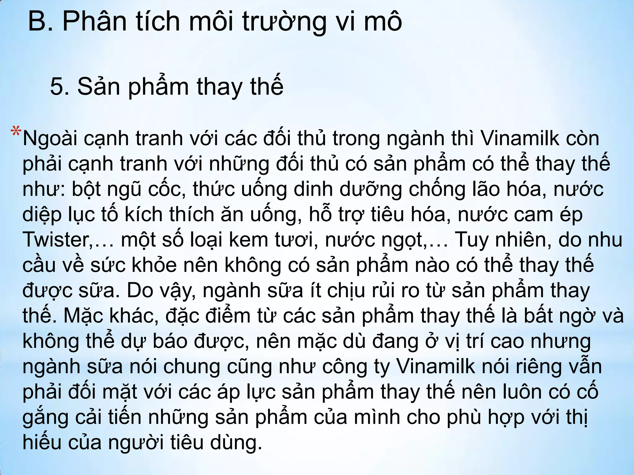 B. Phân tích môi trường vi mô
5. Sản phẩm thay thế

*Ngoài cạnh tranh với các đối thủ trong ngành thì Vinamilk còn
phải cạnh tranh với những đối thủ có sản phẩm có thể thay thế
như: bột ngũ cốc, thức uống dinh dưỡng chống lão hóa, nước
diệp lục tố kích thích ăn uống, hỗ trợ tiêu hóa, nước cam ép
Twister,… một số loại kem tươi, nước ngọt,… Tuy nhiên, do nhu
cầu về sức khỏe nên không có sản phẩm nào có thể thay thế
được sữa. Do vậy, ngành sữa ít chịu rủi ro từ sản phẩm thay
thế. Mặc khác, đặc điểm từ các sản phẩm thay thế là bất ngờ và
không thể dự báo được, nên mặc dù đang ở vị trí cao nhưng
ngành sữa nói chung cũng như công ty Vinamilk nói riêng vẫn
phải đối mặt với các áp lực sản phẩm thay thế nên luôn có cố
gắng cải tiến những sản phẩm của mình cho phù hợp với thị
hiếu của người tiêu dùng.

 